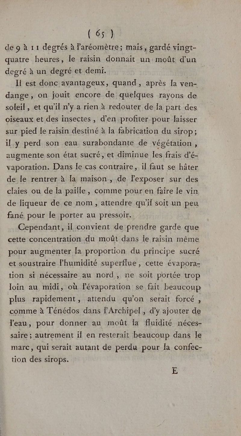 degù1:1 degrés à Paréomètre; mais, gardé vingt- quatre heures, Île raïsin donnait un moût d’un degré à un degré et demi. Il est donc avantageux, quand, après Ia ven- dange, on jouit encore de quelques rayons de soleil, et qu'il n’y a rien à redouter de Ia part des oiseaux et des insectes, d’en profiter pour laisser sur pied le raisin destiné à [a fabrication du sirop; il y perd son eau surabondante de végétation, augmente son état sucré, et diminue les frais d’é- vaporation. Dans le cas contraire, il faut se hâter de le rentrer à [a maison, de l’exposer sur des claies ou de la païlle, comme pour en faire le vin de liqueur de ce nom, attendre qu’il soit un peu fané pour le porter au pressoir. Cependant, il convient de prendre garde que cette concentration du moût dans le raisin même pour augmenter la proportion du principe sucré et soustraire l'humidité superflue, cette évapora- tion si nécessaire au nord, ne soit portée trop loïn au midi, où lévaporation se fait beaucoup plus rapidement, atiendu qu'on serait forcé , comme à Ténédos dans lArchipel, d’y ajouter de Teau, pour donner au moût fa fluidité néces- saïre ; autrement il en resterait beaucoup dans le marc, qui serait autant de perdu pour la confec- tion des sirops. E
