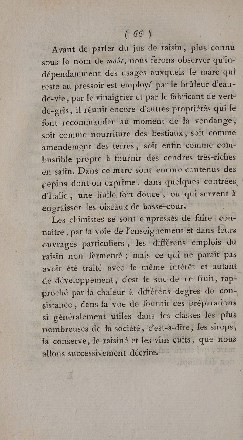 Avant de parler du jus de raisin, plus connu ‘sous le nom de moüt, nous ferons observer qu'in- dépendamment des usages auxquels le marc qui reste au pressoir est employé par le brûleur d’eau- de-vie, par le vinaigrier et par le fabricant de vert- de-oris, fl réunit encore d’autres propriétés qui le font recommander au moment de à vendange, soit comine nourriture des bestiaux, soit comme amendement des terres, Soit enfin comme com- bustible propre à fournir des cendres très-riches en salin. Dans ce marc sont encore contenus des pepins dont on exprime, dans quelques contrées. d'Italie, une huile fort douce , ou qui servent à engraisser les oiseaux de basse-cour. Les chimistes se sont empressés de faire con- naître, par la voie de l’enseignement et dans leurs ouvrages particuliers , les différens emplois du raisin non fermenté ; mais Ce qui ne paraît pas avoir été traité avec le même intérêt et autant de développement, c'est le suc de ce fruit, rap- proché par la chaleur à différens degrés de con- sistance , dans la vue de fournir ces préparations si généralement utiles dans les classes les plus nombreuses de Ia société, c’est-à-dire, Îles sirops, la conserve, le raïsiné et les vins CUItS , ANA nous allons successivement décrire.