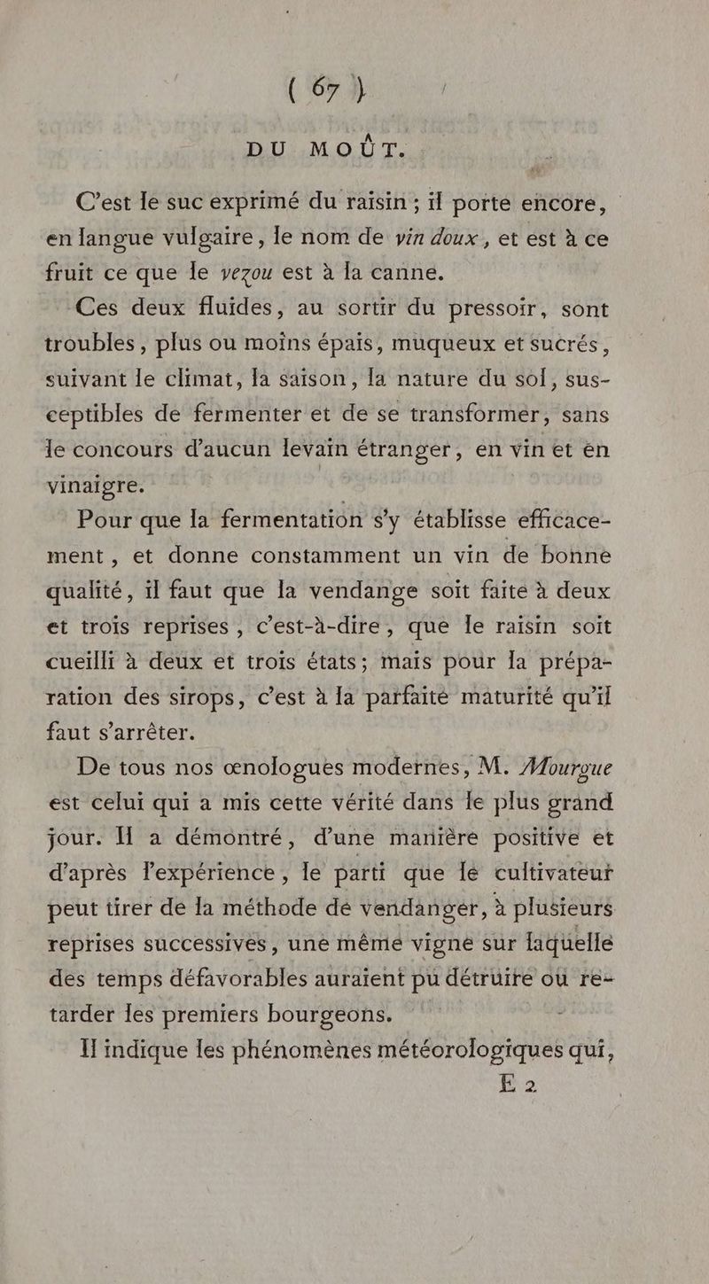 DU MOÛT. C’est le suc exprimé du raisin ; il porte encore, en langue vulgaire, le nom de yin doux, et est à ce fruit ce que Île vezou est à la canne. Ces deux fluides, au sortir du pressoir, sont troubles , plus ou moins épais, muqueux et sucrés, suivant le climat, Îa saison, [a nature du sol, sus- ceptibles de fermenter et de se transformér, sans le concours d’aucun levain étranger, en vin et en vinaigre. | Pour que la fermentation s'y établisse efficace- ment, et donne constamment un vin de bonne qualité, il faut que la vendange soit faite à deux et trois reprises , c’est-à-dire, que Île raïsin soit cueilli à deux et troïs états; mais pour la prépa- ration des sirops, c’est à la parfaité maturité qu’il faut s'arrêter. De tous nos œnologues modernes, M. Mouroue est celui qui a mis cette vérité dans le plus grand jour. Î à démontré, d’une manrère positive et d’après lexpérience, Île parti que Îé cultivateur peut tirer de la méthode dé vendanger, à plusieurs reprises successives, une mêmé vigné sur laquelle des temps défavorables auraient pu détruire où re- tarder Îles premiers bourgeons. | TH indique les phénomènes météorologiques qui, 2