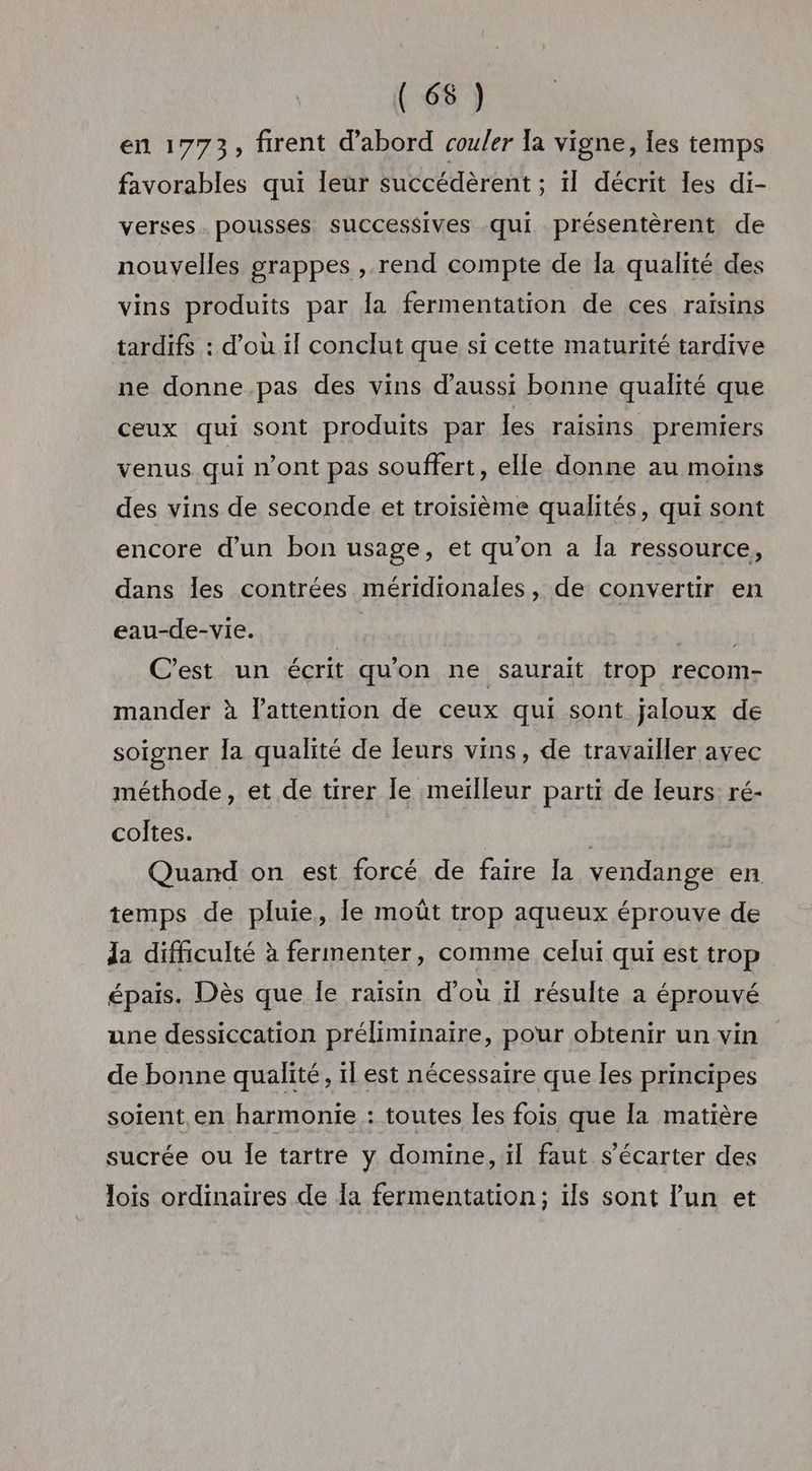 en 1773, firent d'abord coufer la vigne, les temps favorables qui leur succédèrent ; ïl décrit les di- verses. pousses successives qui présentèrent de nouvelles grappes , rend compte de Ia qualité des vins produits par Îa fermentation de ces raisins tardifs : d'ou il conclut que si cette maturité tardive ne donne pas des vins d'aussi bonne qualité que ceux qui sont produits par Îles raisins premiers venus qui n’ont pas souffert, elle donne au moins des vins de seconde et troisième qualités, qui sont encore d’un bon usage, et qu’on a Îa ressource, dans les contrées méridionales, de convertir en eau-de-vie. | C’est un écrit qu'on ne saurait trop recom- mander à l’attention de ceux qui sont jaloux de soigner la qualité de leurs vins, de travailler ayec méthode, et de tirer le meilleur parti de leurs ré- coltes. : Quand on est forcé, de faire la vendange en temps de pluie, Île moût trop aqueux éprouve de da difficulté à fermenter, comme celui qui est trop épais. Dès que le raisin d’où il résulte a éprouvé une dessiccation préliminaire, pour obtenir un vin de bonne qualité, il est nécessaire que les principes soient en harmonie : toutes les fois que la matière sucrée ou le tartre y domine, ïl faut s’écarter des lois ordinaires de la fermentation; ils sont l'un et