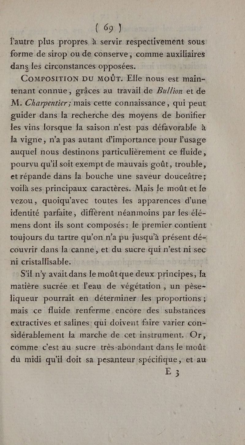 F6 l'autre plus propres à servir respectivement sous forme de sirop ou de conserve, comme auxiliaires dans les circonstances opposées. COMPOSITION DU MOÛT. Elle nous est main- tenant connue, grâces au travail de Bu/lion et de M. Charpentier ; maïs cette connaissance, qui peut guider dans la recherche des moyens de bonifier les vins lorsque Îa saison n’est pas défavorable à la vigne, n’a pas autant d'importance pour lPusage auquel nous destinons particulièrement ce fluide, pourvu qu’il soit exempt de mauvais goût, trouble, et répande dans Îa bouche une saveur douceître; voilà ses principaux caractères. Maïs Je moût et le vezou, quoiqu'avec toutes les apparences d’une identité parfaite, diffèrent néanmoïns par les élé- mens dont ils sont composés: le premier contient toujours du tartre qu’on n’a pu jusqu'à présent dé- couvrir dans la canne, et du sucre qui n’est ni'sec ni cristallisable. | S'il n’y avait dans le moût que deux principes, fa matière sucrée et l'eau de végétation , un pèse- liqueur pourrait en déterminer Îles proportions ; mais ce fluide renferme encore des substances extractives et salines: qui doivent faire varier con- sidérablement la marche de cet instrument. Or, comme c’est au sucre très-abondant dans le moût du midi qu’il doit sa pesanteur spécifique, et au E 3