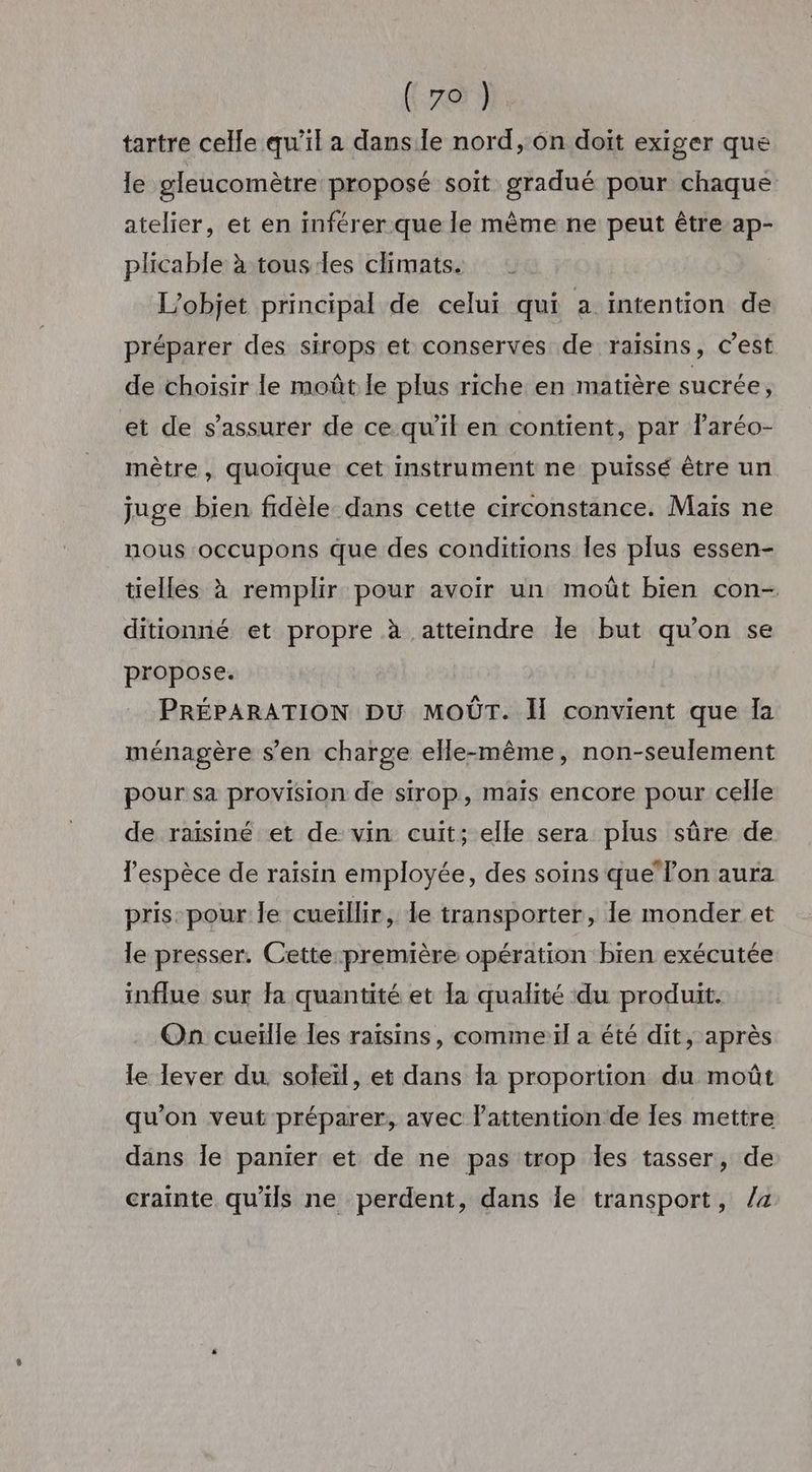 ( 79 ) tartre celle qu’il a dans le nord, ôn doit exiger que le gleucomètre proposé soit gradué pour chaque atelier, et en inférer que le même ne peut être ap- plicable à tous les climats. L'objet principal de celui qui a intention de préparer des sirops et conserves de raïsins, c’est de choisir le moüût le plus riche en matière sucrée, et de s'assurer de ce qu’il en contient, par Faréo- mètre, quoique cet instrument ne puissé être un juge bien fidèle dans cette circonstance. Mais ne nous occupons que des conditions les plus essen- tielles à remplir pour avoir un moût bien con- ditionné et propre à atteindre le but qu’on se propose. PRÉPARATION DU MOÛT. Ï convient que la ménagère s’en charge elle-même, non-seulement pour sa provision de sirop, mais encore pour celle de raïsiné et de vin cuit; elle sera plus sûre de lespèce de raisin employée, des soins que lon aura pris-pour le cueillir, le transporter, le monder et le presser. Cette première opération bien exécutée influe sur fa quantité et la qualité du produit. On cueille les raïsins, comme:ïl a été dit, après le lever du soleil, et dans la proportion du moût qu’on veut préparer, avec lattention de les mettre dans Île panier et de ne pas trop Îles tasser, de crainte qu'ils ne perdent, dans le transport, /a