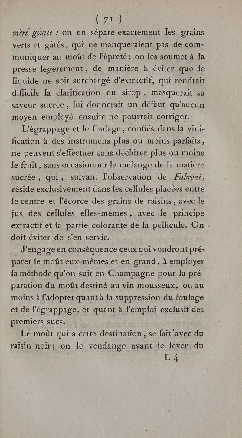 mère goutte : on en sépare exactement Îles grains verts et gätés, qui ne manqueraient pas de com- muniquer au moût de Päpreté; on Îles soumet à Îa presse [éwèrement, de manière à éviter que le liquide ne soit surchargé d’extractif, qui rendrait difficile Ta clarification du sirop, masquerait sa saveur sucrée , lui donnerait un défaut qu'aucun moyen employé ensuite ne pourrait corriger. L’égrappage et le foulage, confiés dans Îa vini- fication à des instrumens plus ou moins parfaits, ne peuvent s'effectuer sans déchirer plus ou moins le fruit, sans occasionner le mélange de Ia matière sucrée, qui, suivant l’observation de Fabroni, réside exclusivement dans Îles cellules placées entre le centre et l'écorce des grains de raisins, avec le jus des cellules elles-mêmes, avec Île principe extractif et la partie colorante de Ia pellicule. On doit éviter de s’en servir. J'engage en conséquence ceux qui voudront pré- parer le moût eux-mêmes et en grand, à employer {a méthode qu’on suit en Champagne pour Îa pré- paration du moût destiné au vin mousseux, ou au moins à l'adopter quant à la suppression du foulage et de légrappage, et quant à l'emploi exclusif des premiers sucs. | Le moût qui a cette destination , se fait avec du raisin noir; on le vendange avant le lever du E 4
