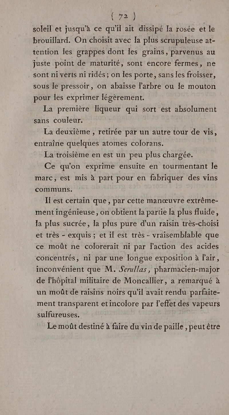 soleil et jusqu’à ce qu'il ait dissipé Ia rosée et le brouillard. On choisit avec Ia plus scrupuleuse at- tention les grappes dont les graïns, parvenus au juste point de maturité, sont encore fermes, ne sont ni verts ni ridés ; on les porte, sans les froïsser, sous Île pressoir, on abaïsse l'arbre ou le mouton pour les exprimer légèrement. La première liqueur qui sort ést absolument sans couleur. La deuxième , retirée par un autre tour de vis, entraîne quelques atomes colorans. La troisième en est un peu plus chargée. Ce qu'on exprime ensuite en tourmentant le marc, est mis à part pour en fabriquer des vins communs. Il est certain que, par cette manœuvre extrême- ment ingénieuse, on obtient la partie [a plus fluide, la plus sucrée, la plus pure d’un raisin très-choisi et très - exquis ; et il est très - vraisemblable que ce moût ne colorerait ni par laction des acides concentrés, ni par une longue exposition à l'air, inconvénient que M. Serullas, pharmacien-maÿjor de l'hôpital militaire de Moncailier, a remarqué à un moût de raisins noirs qu’il avait rendu parfaite- ment transparent etincolore par l'effet des vapeurs sulfureuses. | Le moût destiné à faire du vin de paille , peut être