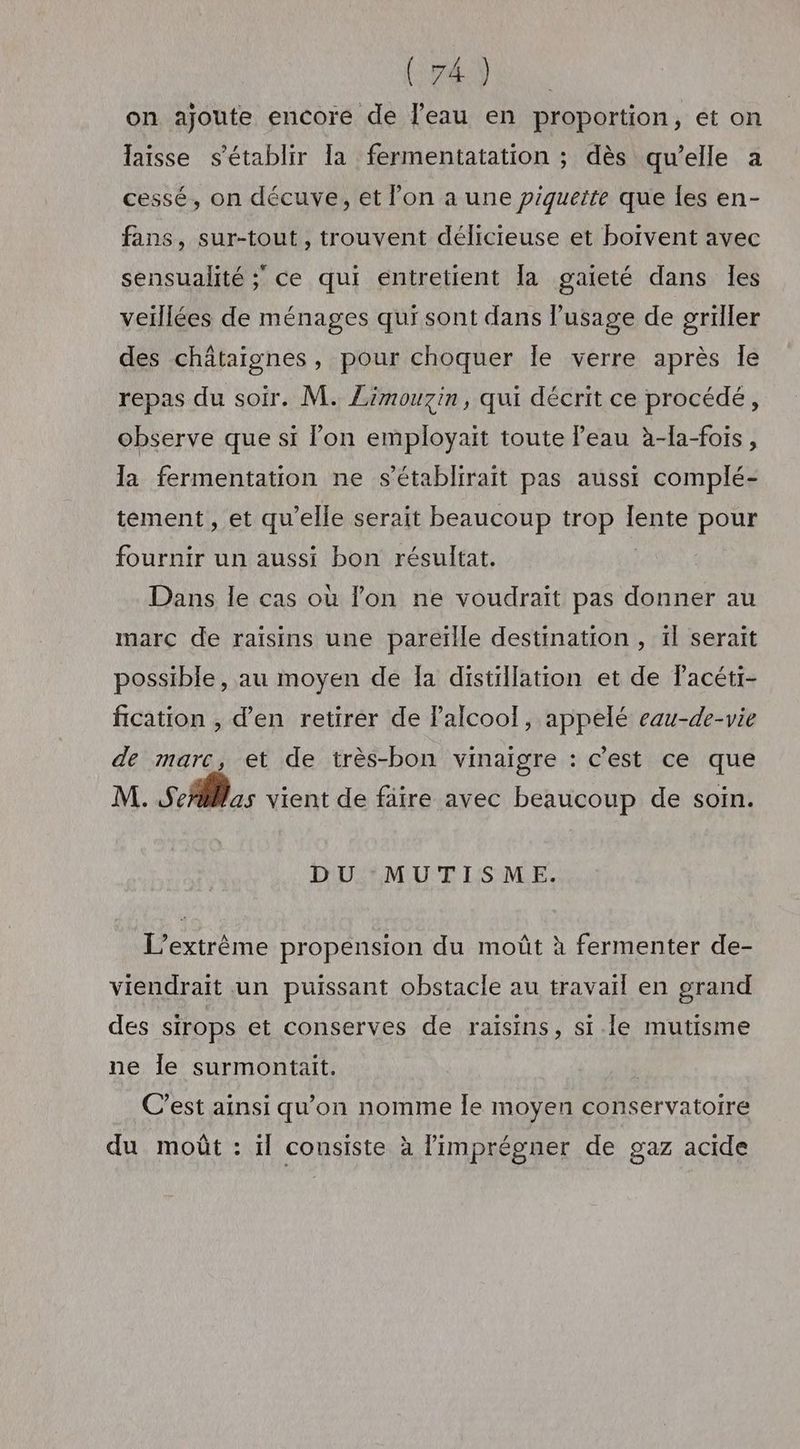 on ajoute encore de l’eau en proportion, et on laisse s'établir Ia fermentatation ; dès qu’elle a cessé, on décuve, et on a une piguette que les en- fans, sur-tout , trouvent délicieuse et boivent avec sensualité ; ce qui entretient la gaieté dans les veillées de ménages qui sont dans usage de griller des châtaignes, pour choquer le verre après Île repas du soir. M. Zimouzin, qui décrit ce procédé, observe que si l’on employait toute l’eau à-la-fois, la fermentation ne s’établirait pas aussi complé- tement, et qu’elle serait beaucoup trop lente pour fournir un aussi bon résultat. Dans le cas où lon ne voudrait pas donner au marc de raisins une pareïlle destination , il serait possible, au moyen de Ia distillation et de lacéti- fication , d'en retirer de Palcoo!, appelé eau-de-vie de marc, et de très-bon vinaigre : c’est ce que M. Serlas vient de faire avec beaucoup de soin. DU MUTISME. L’extrême propension du moût à fermenter de- viendrait un puissant obstacle au travail en grand des sirops et conserves de raisins, si.le mutisme ne Île surmontait. C’est ainsi qu'on nomme le moyen conservatoire du moût : ïl consiste à limprégner de gaz acide
