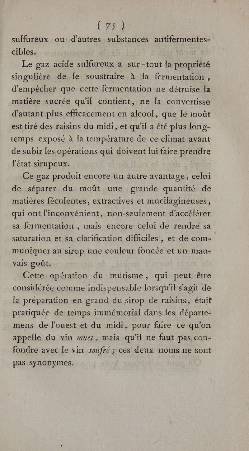 (5x3 sulfureux ou: d’autres substances antifermentes- cibles. . Le gaz acide sulfureux a sur-tout la propriété singulière de le soustraire à Ia fermentation , : d'empêcher que cette fermentation ne détruise Ia matière sucrée qu'il contient, ne la convertisse d'autant plus efficacement en alcool, que le moût esttiré des raisins du midi, et qu'il a été plus long- temps exposé à la température de ce climat avant de subir les opérations qui doivent lui faire prendre l’état sirupeux. y Ce gaz produit encore un autre avantage, celui de séparer du moût une grande quantité de matières féculentes, extractives et mucilagineuses, qui ont l'inconvénient, non-seulement d'accélérer sa fermentation , maïs encore celui de rendre sa saturation et sa clarification difficiles , et de com- muniquer au sirop une couleur foncée et un mau- vais goût. Cette opération du mutisme, qui peut être considérée comme indispensable lorsqu'il s’agit de Ja préparation en grand du sirop de raisins, était pratiquée de temps immémorial dans les départe- mens de l’ouest et du midi, pour faire ce qu’on appelle du vin zuet, maïs qu’il ne faut pas con- fondre avec le vin soufré ; ces deux noms ne sont pas synonymes,
