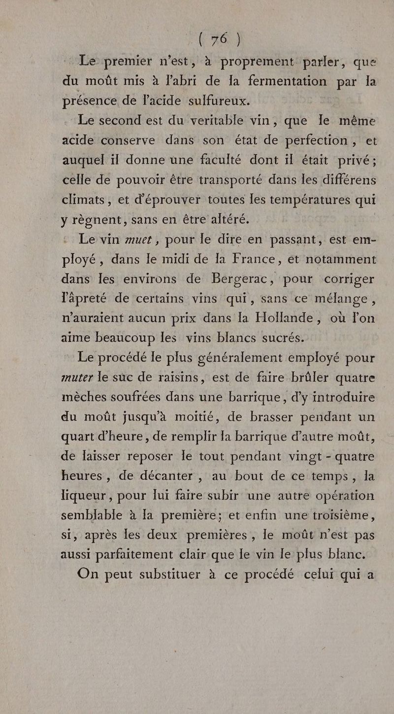 Le premier n’est, à proprement parler, que du moût mis à l'abri de la fermentation par la présence de lacide sulfureux. Le second est du veritable vin, que Ie même acide conserve dans son état de perfection, et auquel ïl donne une faculté dont il était privé; celle de pouvoir être transporté dans les différens climats, et d'éprouver toutes les températures qui y règnent, sans en être altéré. Le vin muet, pour le dire en passant, est em- ployé, dans le midi de la France, et notamment dans Îles environs de Bergerac, pour corriger lâpreté de certains vins qui, sans ce mélange, nauraient aucun prix dans la Hollande, où lon aime beaucoup les vins blancs sucrés. Le procédé le plus généralement employé pour mnuter le süuc de raïsins, est de faire brûler quatre mèches soufrées dans une barrique, d'y introduire du moût jusqu'à moitié, de brasser pendant un quart d'heure, de remplir Îa barrique d’autre moût, de laïsser reposer Îe tout pendant vingt - quatre heures , de décanter , au bout de ce temps, la liqueur, pour lui faire subir une autre opération semblable à [a première; et enfin une troisième, si, après les deux premières , le moût n’est pas aussi parfaitement clair que Îe vin le plus blanc. On peut substituer à ce procédé celui qui a
