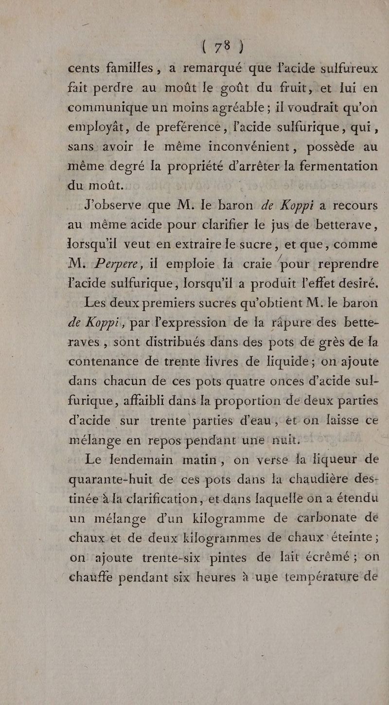 cents familles, a remarqué que lacide sulfureux fait perdre au moût le goût du fruit, et lui en communique un moins agréable; il voudraït qu’on employât, de preférence, l'acide sulfurique, qui, sans avoir Île même inconvénient, possède au même degré Îa propriété d'arrêter la fermentation du moût. | J'observe que M. le baron de Koppi a recours au même acide pour clarifier le jus de betterave, lorsqu'il veut en extraire le sucre, et que, comme M, Perpere, emploie Ia craie pour reprendre l'acide sulfurique, lorsqu'il a produit l'effet désiré. Les deux premiers sucres qu’obtient M. le baron de Koppi, par lexpression de Îa räpure des bette- raves , sont distribués dans des pots de grès de Ia contenance de trente livres de liquide; on ajoute dans chacun de ces pots quatre onces d’acide sul- furique, affaibli dans la proportion de deux parties d'acide sur trente parties d'eau, et on Îaïsse ce mélange en repos pendant une nuit. Le lendemain matin, on verse da liqueur de quarante-huit de ces pots dans la chaudière des- tinée à Ja clarification, et dans laquelle on à étendu un mélange d’un kilogramme de carbonate dé chaux et de deux Kkiogrammes de chaux éteinte ; on ajoute trente-six pintes de lait écrêmé ; on chauffe pendant six heures à une température de