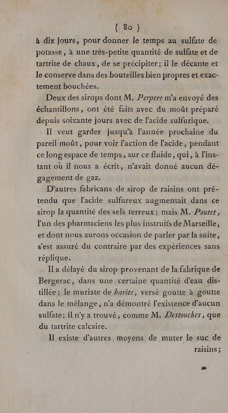 à dix jours, pour donner le temps au sulfate de potasse, à une très-petite quantité de sulfate et de tartrite de chaux, de se précipiter; ïl le décante et le conserve dans des bouteilles bien propres et exac- tement bouchées. Deux des sirops dont M. Perpere m'a envoyé des échantillons, ont été faits avec du moût préparé depuis soixante jours avec de lacide sulfurique. Il veut garder jusquà l’année prochaine du pareil moût , pour voir Paction de Pacide, pendant ce long espace de temps, sur ce fluide, qui, à lins- tant où ïl nous a écrit, n’avait donné aucun dé- gagement de gaz. D’autres fabricans de sirop de raisins ont pré- tendu que facide sulfureux augmentait dans ce sirop [a quantité des sels terreux; mais M. Poutet, lun des pharmaciens les plus instruits de Marseille, et dont nous aurons occasion de parler par la suite, s’est assuré du contraire par des expériences sans réplique. Il a délayé du sirop provenant de Ia fabrique de Bergerac, dans une certaine quantité d’eau dis- tillée; Ie muriate de barite, versé goutte à goutte dans le mélange, n’a démontré lexistence d'aucun sulfate; il n’y a trouvé, comme M. Destouches, que du tartrite calcaire. I existe d’autres moyens de muter Îe suc de raisins ;