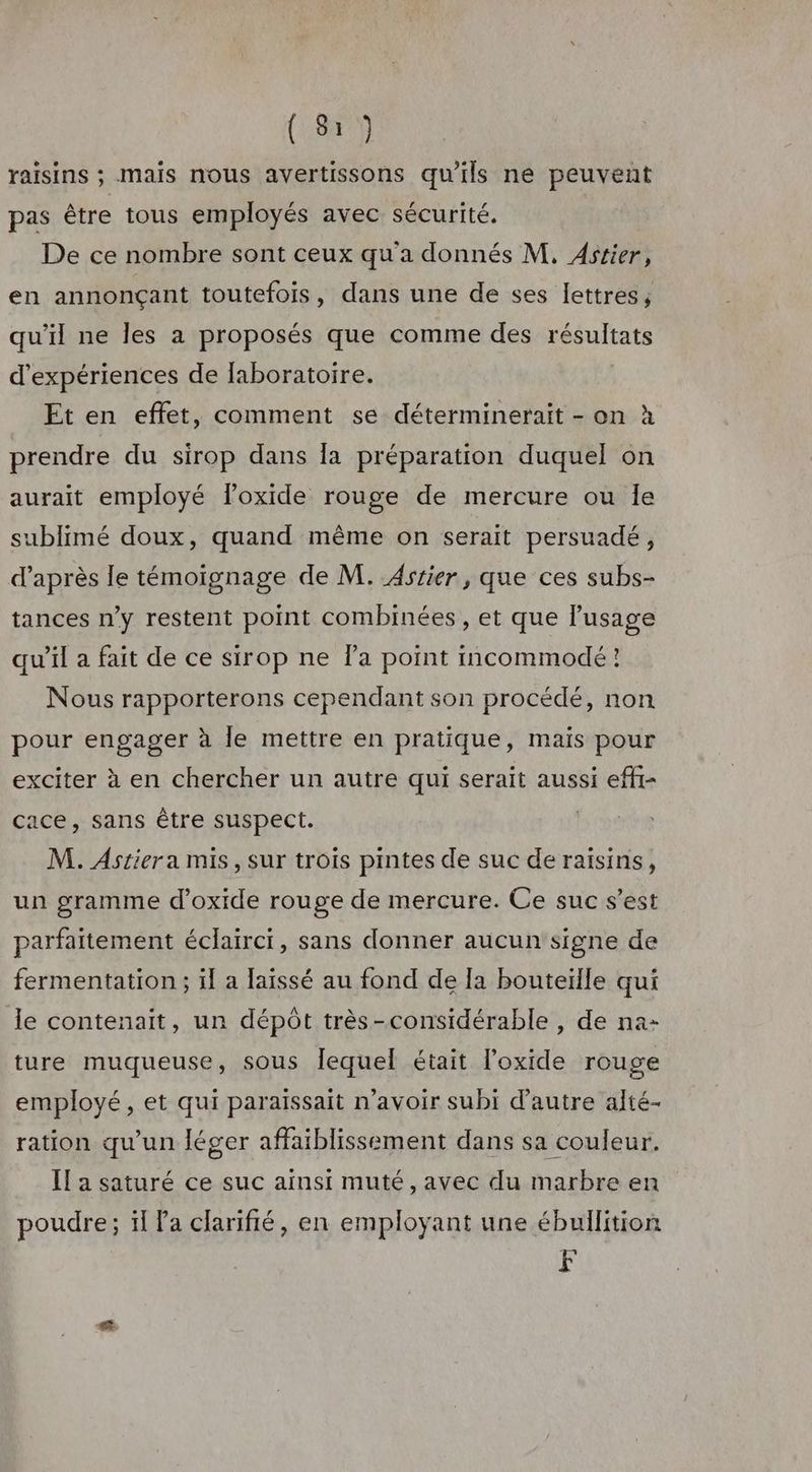 raisins ; mais nous avertissons qu’ils ne peuvent pas être tous employés avec sécurité. De ce nombre sont ceux qu'a donnés M, Astier, en annonçant toutefois, dans une de ses lettres, qu'il ne les a proposés que comme des résultats d'expériences de laboratoire. Et en effet, comment se déterminerait - on à prendre du sirop dans [a préparation duquel on aurait employé foxide rouge de mercure ou Ie sublimé doux, quand même on serait persuadé, d’après le témoignage de M. Astier, que ces subs- tances n’y restent point combinées , et que l'usage qu’il a fait de ce sirop ne la point incommodé! Nous rapporterons cependant son procédé, non pour engager à le mettre en pratique, mais pour exciter à en chercher un autre qui serait aussi effr- cace, sans être suspect. M. Astier a mis, sur trois pintes de suc de raisins, un gramme d’oxide rouge de mercure. Ce suc s’est parfaitement éclairci, sans donner aucun signe de fermentation ; il a laissé au fond de [a bouteiïlle qui le contenait, un dépôt très-considérable , de na- ture muqueuse, sous lequel était l'oxide rouge employé, et qui paraissait n'avoir subi d'autre alté- ration qu’un léger affaiblissement dans sa couleur. Il a saturé ce suc ainsi muté, avec du marbre en poudre; ïl Pa clarifié, en employant une ébullition F