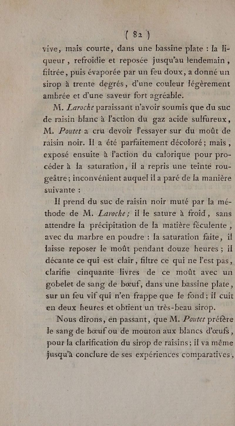 vive, mais courte, dans une bassine plate : Ia Ii- queur , refroidie et reposée jusqu’au jendemain , filtrée, puis évaporée par un feu doux, a donné un sirop à trente degrés, d’une couleur légèrement ambrée et d’une saveur fort agréable. M. Laroche paraïssant n'avoir soumis que du suc de raisin blanc à l’action du gaz acide sulfureux, M. Poutet a cru devoir Fessayer sur du moût de raisin noir. Îl a été parfaitement décoloré; mais, exposé ensuite à laction du calorique pour pro- céder à la saturation, H a repris une teinté rou- geâtre; inconvénient auquel il a paré de la manière suivante :. II prend du suc de raisin noir muté par [a mé- thode de M. Laroche; il le sature à froid, sans attendre [a précipitation de [a matière féculente , avec du marbre en poudre : Îa saturation faite, ïl laisse reposer le moût pendant douze heures ; ïl décante ce qui est clair, filtre ce qui ne l'est pas, clarifie cinquante livres de ce moût avec un gobelet de sang de bœuf, dans une bassine plate, sur un feu vif qui n’en frappe que Île fond; ïl cuit en deux heures et obtient un très-beau sirop. Nous dirons, én passant, que M. Pouter préfère le sang de bœuf ou de mouton aux blancs d'œufs , pour la clarification du sirop de raisins; il va même jusqu’à conclure de ses expériences comparatives,