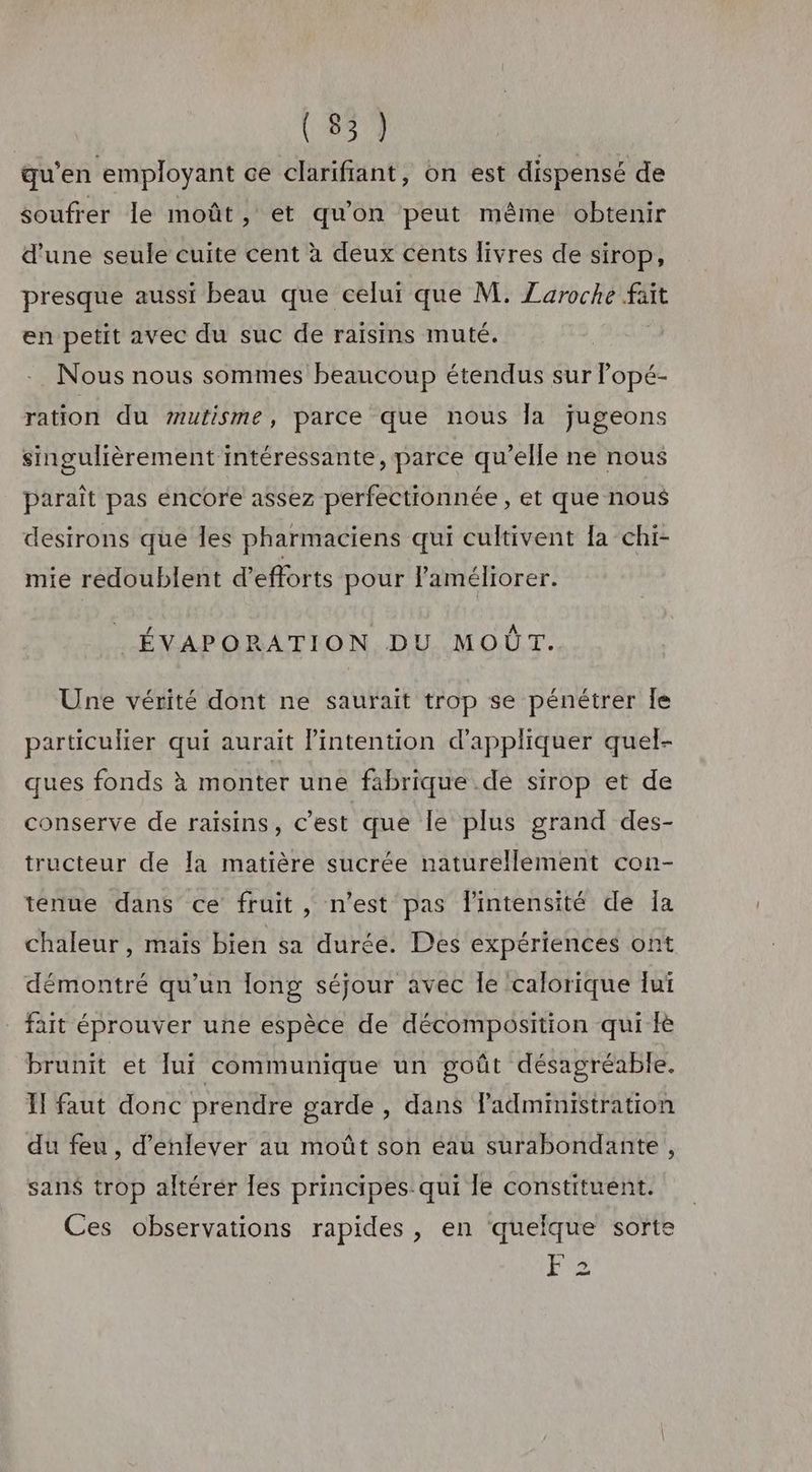 qu’en employant ce clarifiant, on est dispensé de soufrer le moût, et qu'on peut même obtenir d'une seule cuite cent à deux cents livres de sirop, presque aussi beau que celui que M. Zaroche fait en petit avec du suc de raïsins muté. | Nous nous sommes beaucoup étendus sur Popé- ration du #utisme, parce que nous la jugeons singulièrement intéressante, parce qu’elle ne nous paraît pas encore assez perfectionnée , et que nous destrons que les pharmaciens qui cultivent la chi- mie redoublent d'efforts pour l'améliorer. ÉVAPORATION DU MOÛT. Une vérité dont ne saurait trop se pénétrer Îe particulier qui aurait lintention d'appliquer quel- ques fonds à monter une fabrique de sirop et de conserve de raisins, c’est que le plus grand des- tructeur de la matière sucrée naturellement con- tenue dans ce fruit, n’est pas Pintensité de Îa chaleur, maïs bien sa durée. Des expériences ont démontré qu’un long séjour avec Île calorique Jui _ fait éprouver une espèce de décomposition qui fè brunit et [ui communique un goût désagréable. II faut donc prendre garde , dans administration du feu, d'enlever au moût son eau surabondante, sans trop altérér les principes: qui Îe constituent. Ces observations rapides, en quelque sorte es F2 =