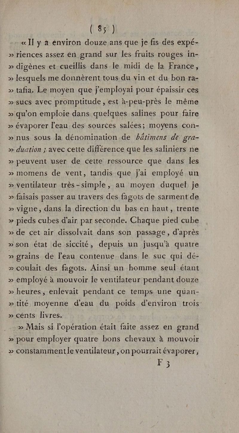 « I] y à environ douze ans que je fis des expé- » riences assez en grand sur les fruits rouges in- » digènes et cueiïllis dans le midi de [a France, » lesquels me donnèrent tous du vin et du bon ra- » tafia. Le moyen que j'employai pour épaissir ces » suCs avec promptitude , est à-peu-près le même » qu’on emploie dans quelques salines pour faire » évaporer l'eau des sources salées; moyens con- » nus sous la dénomination de bâtimens de gra- » duation ; avec cette différence que les saliniers ne » peuvent user de cette ressource que dans les » momens de vent, tandis que j'ai employé un » ventilateur très-simple, au moyen duquel je » faisais passer au travers des fagots de sarment de » vigne, dans Îa direction du bas en haut, trente » pieds cubes d'air par seconde. Chaque pied cube » de cet air dissolvait dans son passage, d’après » son état de siccité, depuis un jusqu'à quatre » grains de Peau contenue dans le suc qui dé- » coulait des fagots. Aïnsi un homme seul étant » employé à mouvoir le ventilateur pendant douze » heures, enlevait pendant ce temps une quüan- » tité moyenne d'eau du poids d'environ trois » cents livres. » Mais si l'opération était faite assez en grand # pour employer quatre bons chevaux à mouvoir » constamment le ventilateur ,on pourraitévaporer, F3