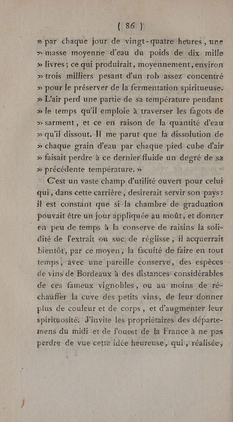 5 par chaque jour de ‘vingt-quatre heures , une # masse moyenne d’éau du poids de dix mille > livres; ce qui produirait, moyennement, environ >» trois milliers pesant d’un rob assez concentré » pour le préserver de [a fermentation spiritueuse: > L'air perd une partie de sa température pendant » le temps qu'il émploie à traverser les fagots de >» sarment, et ce en raison de Îa quantité d’eau » qu'il dissout. Il me parut que la dissolution de » chaque grain d’eau par chaque pied cubé d'air » faisait perdre à ce dernier fluide un degré de sa » précédente température. » C’est un vaste champ d'utilité ouvert pour celui qui, dans cette carrière, desirerait servir son pays: il est constant que si la chambre de graduation pouvait être un jour appliquée au moût, et donner en peu de temps à la conserve de raisins [a soli- dité de l'extrait où suc! de réglisse , il acquerraït bientôt, par ce moyen, la facuité de faire en tout temps, avec une pareille conserve, des espèces de vins de Bordeaux à des distances: considérables de ces fameux vignobles, ou au moins de ré- chauffer la cuve des petits vins, de leur donner plus de coujeur et de corps, et d'augmenter leur spirituosité. J’invite les propriétaires des départe- mens du midi et de ouest de 1a France à ne pas perdre de vue cette idée heureuse, qui:; réalisée,