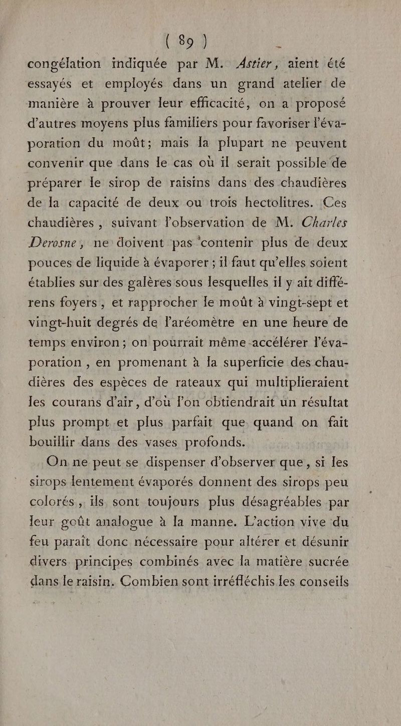 congélation indiquée par M. Astier, aient été essayés et employés dans un grand atelier de manière à prouver leur efficacité, on a proposé d’autres moyens plus familiers pour favoriser l’éva- poration du moût; mais la plupart ne peuvent convenir que dans le cas où ïl serait possible de préparer Île sirop de raïsins dans des chaudières de la capacité de deux ou trois hectolitres. Ces chaudières , suivant lobservation de M. Charles Derosne, ne doivent pas ‘contenir plus de deux pouces de liquide à évaporer ; il faut qu’elles soient établies sur des galères sous lesquelles ïl y ait diffé- rens foyers , et rapprocher le moût à vingt-sept et vingt-huit degrés de laréomètre en une heure de temps environ; on pourrait même accélérer l’éva- poration , en promenant à la superficie des chau- dières des espèces de rateaux qui multiplieraïrent les courans d'air, d’où lon obtiendrait un résultat plus prompt et plus parfait que quand on fait bouillir dans des vases profonds. On ne peut se dispenser d'observer que, si les sirops lentement évaporés donnent des sirops peu colorés ;. ls sont toujours plus désagréables par leur goût analogue à [a manne. L'action vive du feu parait donc nécessaire pour altérer et désunir divers. principes combinés avec la matière sucrée dans le raisin. Combien sont irréfléchis les conseils