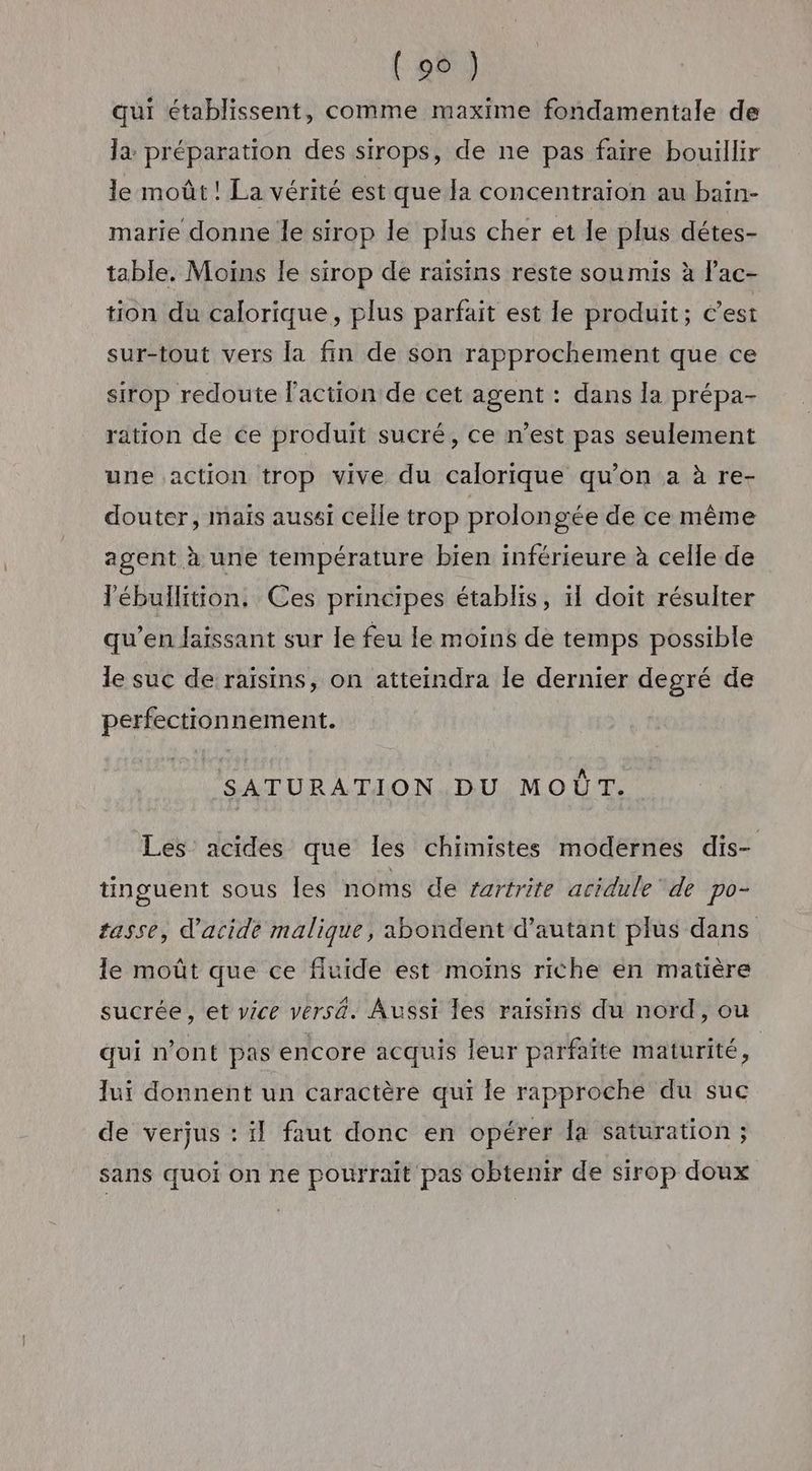 qui établissent, comme maxime fondamentale de là préparation des sirops, de ne pas faire bouillir le moût ! La vérité est que la concentraion au bain- marie donne le sirop le plus cher et le plus détes- table. Moins le sirop de raisins reste soumis à l'ac- tion du calorique, plus parfait est le produit; c'est sur-tout vers la fin de son rapprochement que ce sirop redoute Faction de cet agent : dans la prépa- ration de ce produit sucré, ce n’est pas seulement une action trop vive du calorique qu’on a à re- douter, mais aussi celle trop prolongée de ce même agent à une température bien inférieure à celle de lébullition, Ces principes établis, il doit résulter qu’en laissant sur le feu le moins de temps possible le suc de raïsins, on atteindra le dernier degré de perfectionnement. SATURATION DU MOÛT. Les acides que Îles chimistes modernes dis- tinguent sous les noms de rartrite acidule ‘de po- tasse, d'acide malique, abondent d'autant plus dans le moût que ce fluide est moiïns riche en matière » * A e 4 . sucrée, et vice versa. Aussi les raisins du nord, ou qui n’ont pas encore acquis leur parfaïte maturité, lui donnent un caractère qui le rapproche du suc de verjus : il faut donc en opérer la saturation ; sans quoi on ne pourrait pas obtenir de sirop doux