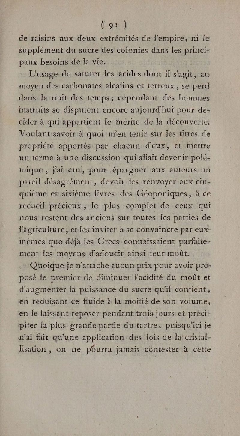 de raisins aux deux extrémités de l'empire, ni le supplément du sucre des colonies dans les princi- paux besoins de Ia vie. L'usage de saturer les acides dont ïl s’agit, au moyen des carbonates alcalins et terreux, se perd dans Îa nuit des temps; cependant des hommes instruits se disputent encore aujourd'hui pour dé- cider à qui appartient le mérite de la découverte. Voulant savoir à quoi n'en tenir sur Îes titres de propriété apportés par chacun d'eux, et mettre un terme à une discussion qui allait devenir polé- mique , j'ai Cru, pour épargner aux auteurs un pareil désagrément, devoir les renvoyer aux cin- quième et sixième livres des Géoponiques, à ce recueil précieux , le plus complet de ceux qui nous restent des anciens sur toutes Îles parties de Fagriculture, etles inviter à se convaincre par eux- mêmes que déjà les Grecs connaissaient parfaite ment les moyens d’adoucir ainsi leur moût. - Quoïque je n’attache aucun prix pour avoir pro- posé le premier de diminuer l'acidité du moût et d'augmenter [a puissance du sucre qu'il contient, en réduisant ce fluide à la moitié de son volume, en je faïssant reposer pendant trois jours et préci- piter la plus grande partie du tartre, puisqu'ict je n'ai fait qu'une application des lois de la cristaf- lisation , on ne pourra jamais contester à cette