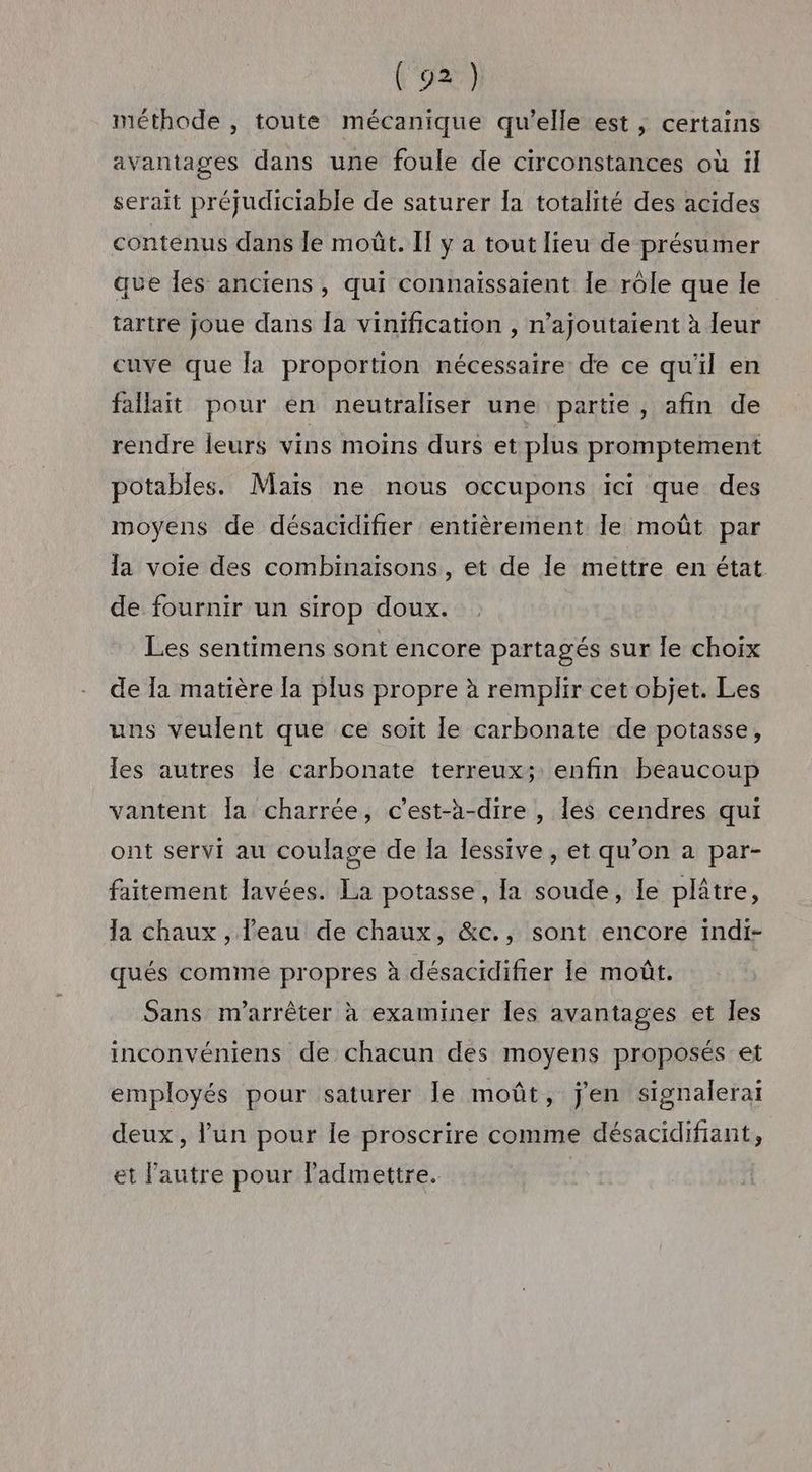 méthode , toute mécanique qu’elle est ,; certains avantages dans une foule de circonstances où il serait préjudiciable de saturer la totalité des acides contenus dans le moût. If y a tout lieu de présumer que Îles anciens , qui connaissaient le rôle que le tartre joue dans la vinification , n’ajoutaient à leur cuve que la proportion nécessaire de ce qu'il en fallait pour en neutraliser une partie , afin de rendre leurs vins moins durs et plus promptement potables. Mais ne nous occupons ici que des moyens de désacidifier entièrement le moût par la voie des combinaisons, et de le mettre en état de fournir un sirop doux. Les sentimens sont encore partagés sur le choix de la matière [a plus propre à remplir cet objet. Les uns veulent que ce soit le carbonate de potasse, les autres le carbonate terreux; enfin beaucoup vantent la charrée, c’est-à-dire , les cendres qui ont servi au coulage de Îa lessive, et qu’on a par- faitement lavées. La potasse, la soude, le plâtre, la chaux , l'eau de chaux, &amp;c., sont encore indi- qués comme propres à désacidifier le moût. Sans m'arrêter à examiner les avantages et les inconvéniens de chacun des moyens proposés et employés pour saturer le moût, j'en signalerai deux, lun pour le proscrire comme désacidifiant, et l'autre pour ladmettre.