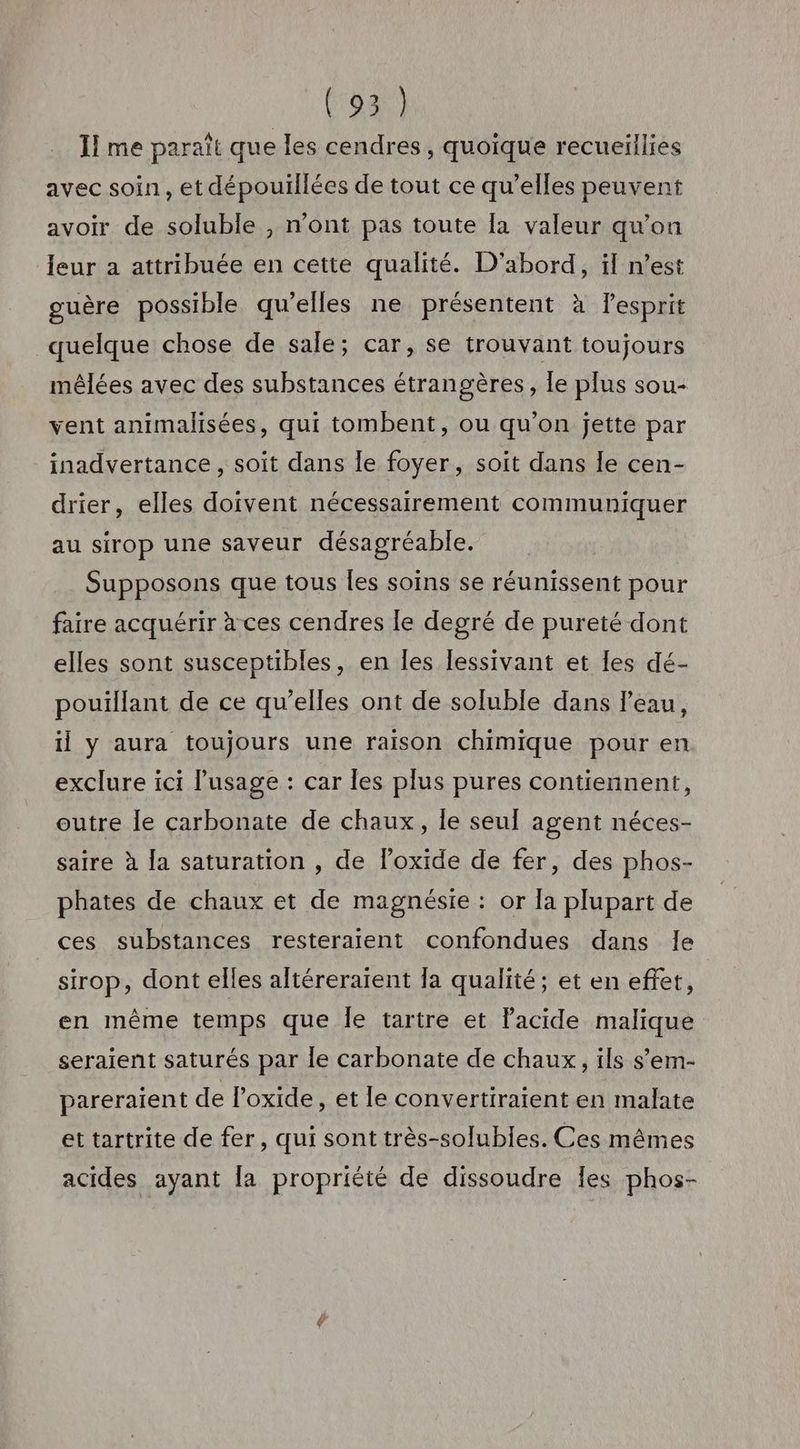 Il me paraît que les cendres, quoique recueillies avec soin, et dépouillées de tout ce qu’elles peuvent avoir de soluble , n’ont pas toute [a valeur qu'on leur a attribuée en cette qualité. D'abord, il n’est guère possible qu'elles ne présentent à lesprit quelque chose de sale; car, se trouvant toujours mêlées avec des substances étrangères, le plus sou- vent animalisées, qui tombent, ou qu'on jette par inadvertance, soit dans le foyer, soit dans le cen- drier, elles doivent nécessairement communiquer au sirop une saveur désagréable. Supposons que tous les soins se réunissent pour faire acquérir à ces cendres le degré de pureté dont elles sont susceptibles, en les lessivant et les dé- pouillant de ce qu’elles ont de soluble dans l'eau, il y aura toujours une raison chimique pour en exclure ici lusage : car les plus pures contiennent, outre Île carbonate de chaux, le seul agent néces- saire à la saturation , de l’oxide de fer, des phos- phates de chaux et de magnésie : or la plupart de ces substances resteraient confondues dans le sirop, dont elles altéreraïent la qualité; et en effet, en même temps que Île tartre et l'acide malique seraient saturés par le carbonate de chaux, ils s’em- pareraient de l’oxide, et le convertiraient en malate et tartrite de fer, qui sont très-solubles. Ces mêmes acides ayant [a propriété de dissoudre Îes phos-