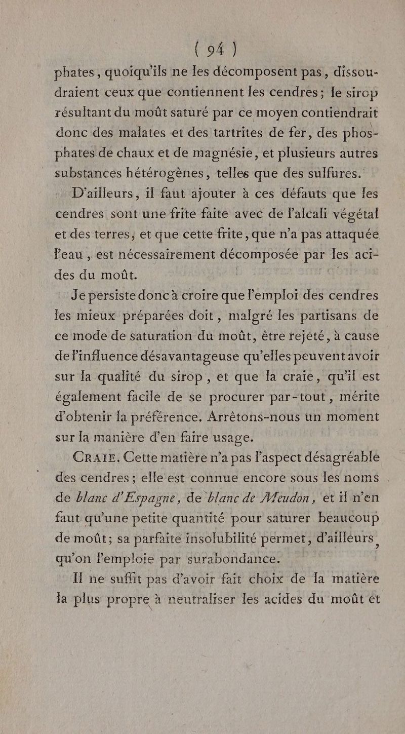 phates, quoiqu'ils ne les décomposent pas, dissou- draient ceux que contiennent les cendres; Îe sirop résultant du moût saturé par ce moyen contiendrait donc des malates et des tartrites de fer, des phos- phates de chaux et de magnésie, et plusieurs autres substances hétérogènes, telles que des sulfures. D'ailleurs, 1l faut ajouter à ces défauts que les cendres sont une frite faite avec de Palcali végétal et des terres, et que cette frite, que n’a pas attaquée leau , est nécessairement décomposée par les aci- des du moût. | Je persiste donc à croire que emploi des cendres les mieux préparées doit, malgré les partisans de ce mode de saturation du moût, être rejeté, à cause de l'influence désavantageuse qu’elles peuvent avoir sur {a qualité du sirop , et que Îa craie, qu'il est également facile de se procurer par-tout, mérite d'obtenir la préférence. Arrêtons-nous un moment sur la manière d’en faire usage. CRA1E. Cette matière n’a pas aspect désagréable des cendres ; elle est connue encore sous les noms de blanc d'Espagne, de blanc de Meudon, et n'en faut qu'une petite quantité pour saturer beaucoup de moût; sa parfaite insolubilité permet, d'ailleurs, qu’on l'emploie par surabondance. | I ne suffit pas d’avoir fait choix de Ia matière la plus propre à neutraliser les acides du moût ét