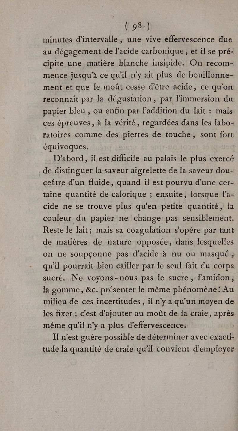 minutes d'intervalle , une vive effervescence due au dégagement de l’acide carbonique, et il se pré- cipite une matière blanche insipide. On recom- mence jusqu’à ce qu'il n'y ait plus de bouïllonne- ment et que le moût cesse d’être acide, ce qu'on reconnaît par la dégustation, par l'immersion du papier bleu , ou enfin par faddition du fait : mais ces épreuves, à la vérité, regardées dans les Iabo- ratoires comine des pierres de touche, sont fort équivoques. D'abord, il est difficile au palais le plus exercé _de distinguer la saveur aigrelette de [a saveur dou- ceâtre d’un fluide, quand ïl est pourvu d’une cer- taine quantité de calorique ; ensuite, lorsque Fa- cide ne se trouve plus qu’en petite quantité, Îa couleur du papier ne change pas sensiblement. Reste le fait; maïs sa coagulation s'opère par tant de matières de nature opposée, dans lesquelles on ne soupçonne pas d'acide ‘à nu ou masqué; qu’il pourrait bien cailler par le seul fait du corps sucré. Ne voyons-nous pas le sucre , lamidon, la gomme, &amp;c. présenter le même phénomène! Au milieu de ces incertitudes, il n’y a qu'un moyen de les fixer ; c’est d'ajouter au moût de Îa craie, après même qu’il n’y a plus d’effervescence. HI n’est guère possible de déterminer avec exacti- tude la quantité de craie qu'il convient d'employer