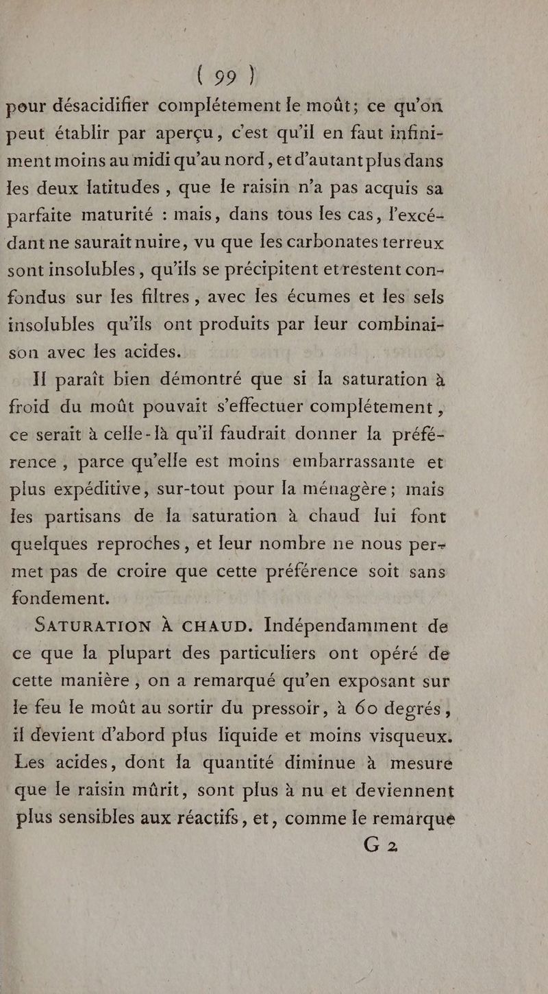 Cr pour désacidifier complétement le moût; ce qu’on peut établir par aperçu, c'est qu'il en faut infini- ment moins au midi qu’au nord, et d'autant plus dans les deux latitudes , que Îe raisin n’a pas acquis sa parfaite maturité : mais, dans tous les cas, l’excé- dant ne saurait nuire, vu que Îles carbonates terreux sont insolubles, qu’ils se précipitent etrestent con- fondus sur les filtres , avec les écumes et les sels insolubles qu’ils ont produits par Îeur combinaï- son avec les acides. | I paraît bien démontré que si [a saturation à froid du moût pouvait s'effectuer complétement , ce serait à celle-[à qu'il faudrait donner la préfé- rence, parce qu'elle est moins embarrassante et plus expéditive, sur-tout pour la ménagère; maïs les partisans de Îa saturation à chaud lui font quelques reproches, et leur nombre ne nous per- met pas de croire que cette préférence soit sans fondement. SATURATION À CHAUD. Indépendamment de ce que la plupart des particuliers ont opéré de cette manière ; on a remarqué qu’en exposant sur le feu le moût au sortir du pressoir, à 60 degrés, il devient d’abord plus liquide et moins visqueux. Les acides, dont Îa quantité diminue à mesure que Île raïsin mûrit, sont plus à nu et deviennent plus sensibles aux réactifs, et, comme le remarque G 2