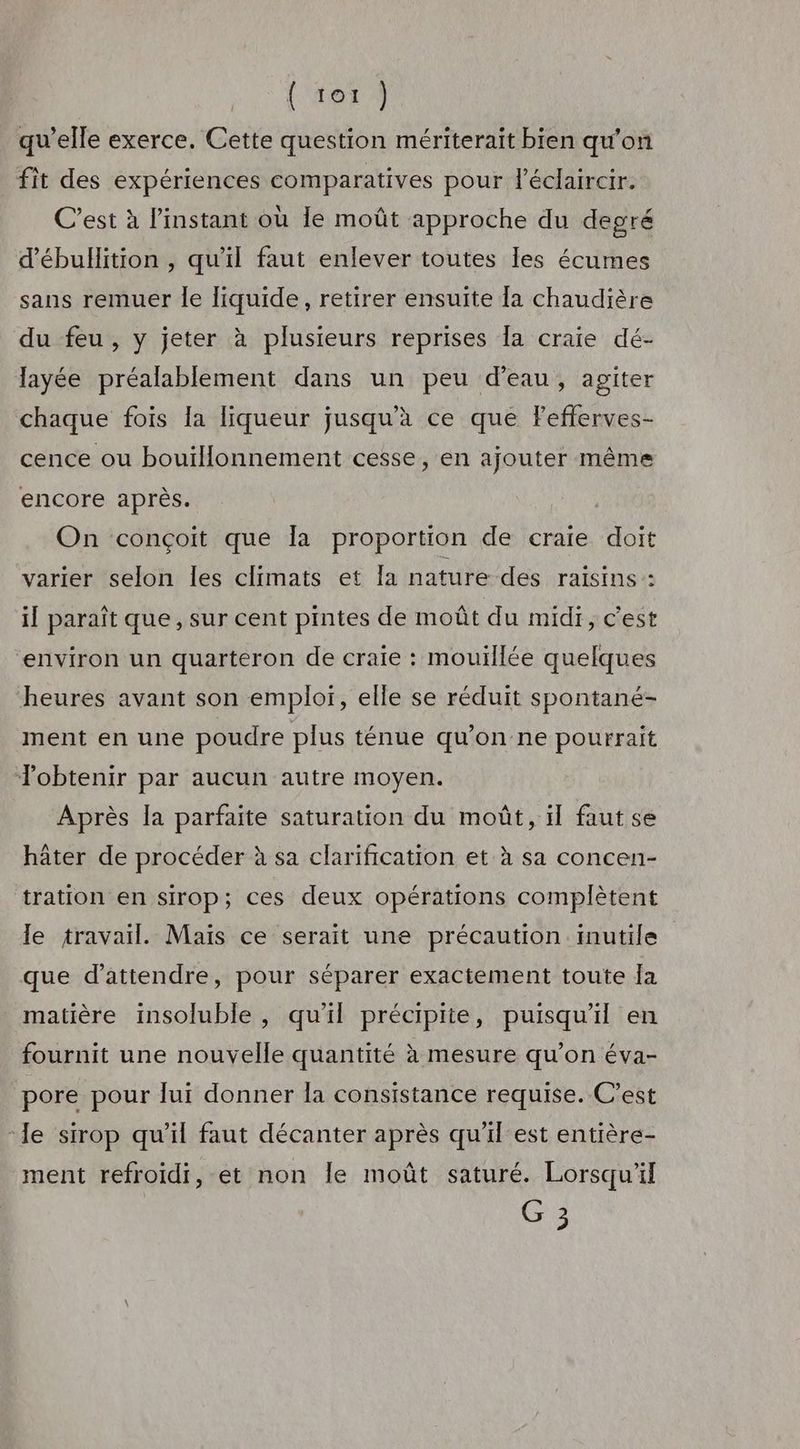 (‘ter À qu'elle exerce. Cette question mériterait bien qu’on fit des expériences comparatives pour l’éclaircir. C’est à l'instant où le moût approche du degré d’ébullition , qu’il faut enlever toutes les écumes sans remuer le liquide, retirer ensuite la chaudière du feu, y jeter à plusieurs reprises Îa craie dé- layée préalablement dans un peu d’eau, agiter chaque fois la liqueur jusqu'à ce que Fefferves- cence ou bouillonnement cesse, en ajouter même encore après. | On conçoit que Îa proportion de craie doit varier selon les climats et la nature des raisins : il paraît que, sur cent pintes de moût du midi, c'est environ un quarteron de craie : mouillée quelques heures avant son emploi, elle se réduit spontané- ment en une poudre plus ténue qu'on ne pourrait Tobtenir par aucun autre moyen. Après la parfaite saturation du moût, il fautse hâter de procéder à sa clarification et à sa concen- tration en sirop; ces deux opérations complètent le travail. Maïs ce serait une précaution inutile que d'attendre, pour séparer exactement toute Ja matière insoluble , qu'il précipite, puisqu'il en fournit une nouvelle quantité à mesure qu’on éva- pore pour lui donner la consistance requise. C’est le sirop qu’il faut décanter après qu'il est entière- ment refroidi, et non Île moût saturé. Lorsqu'il G 3