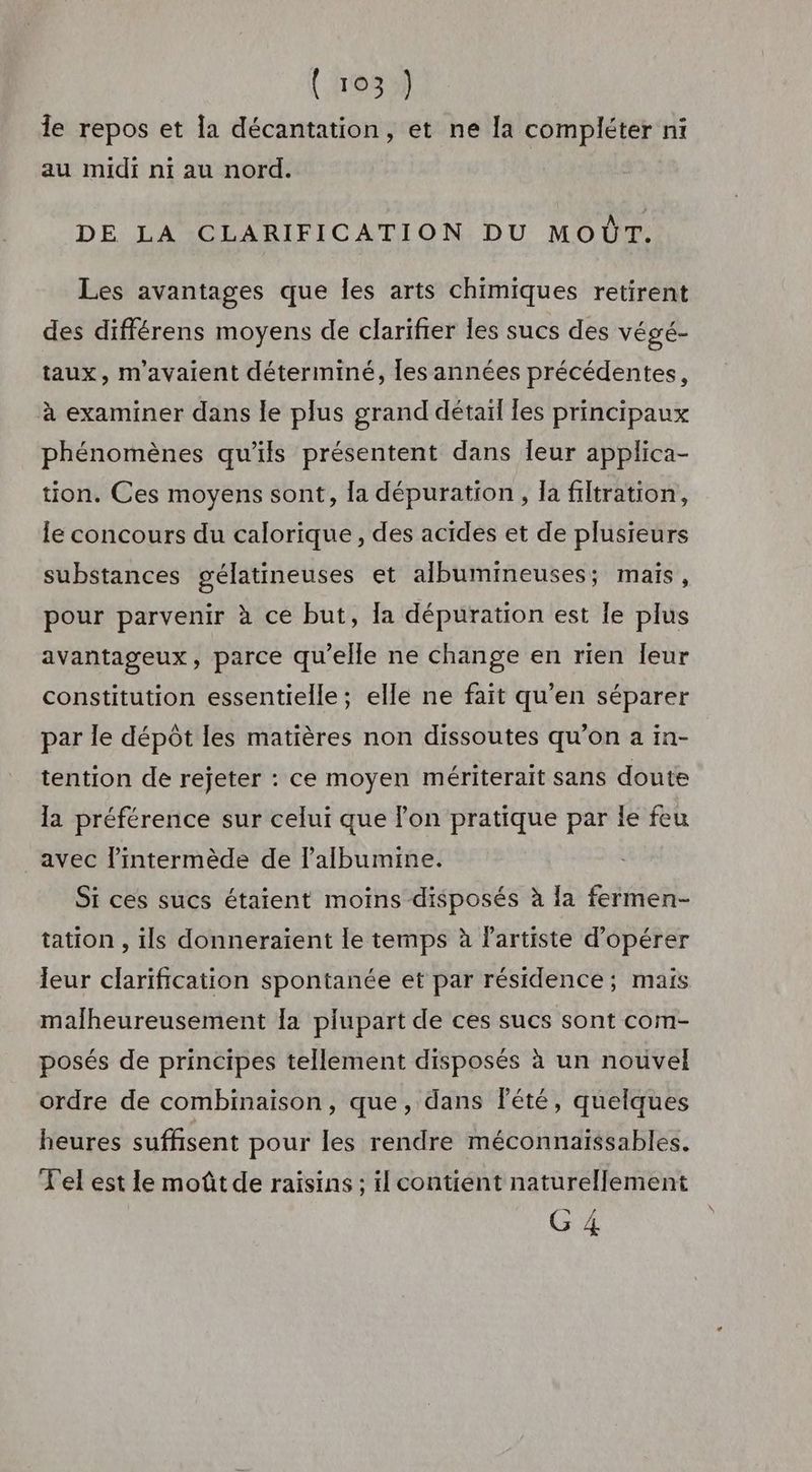 Île repos et la décantation, et ne la compléter ni au midi ni au nord. DE LA CLARIFICATION DU MOT. Les avantages que les arts chimiques retirent des différens moyens de clarifier les sucs des végé- taux, m'avaient déterminé, Îles années précédentes, à examiner dans le plus grand détail Les principaux phénomènes qu'ils présentent dans leur applica- tion. Ces moyens sont, la dépuration, la filtration, le concours du calorique, des acides et de plusieurs substances gélatineuses et albumineuses; mais, pour parvenir à ce but, Ia dépuration est Ie plus avantageux, parce qu'elle ne change en rien Îeur constitution essentielle; elle ne fait qu’en séparer par le dépôt les matières non dissoutes qu’on a in- tention de rejeter : ce moyen mériterait sans doute la préférence sur celui que l'on pratique par le feu avec l’intermède de l’albumine. Si ces sucs étaient moins disposés à la fermen- tation , ils donneraient le temps à Fartiste d'opérer leur clarification spontanée et par résidence; mais malheureusement la plupart de ces sucs sont com- posés de principes tellement disposés à un nouvel ordre de combinaison, que, dans lété, quelques heures suffisent pour les rendre méconnaïssables. Tel est le moût de raisins ; il contient naturellement G 4