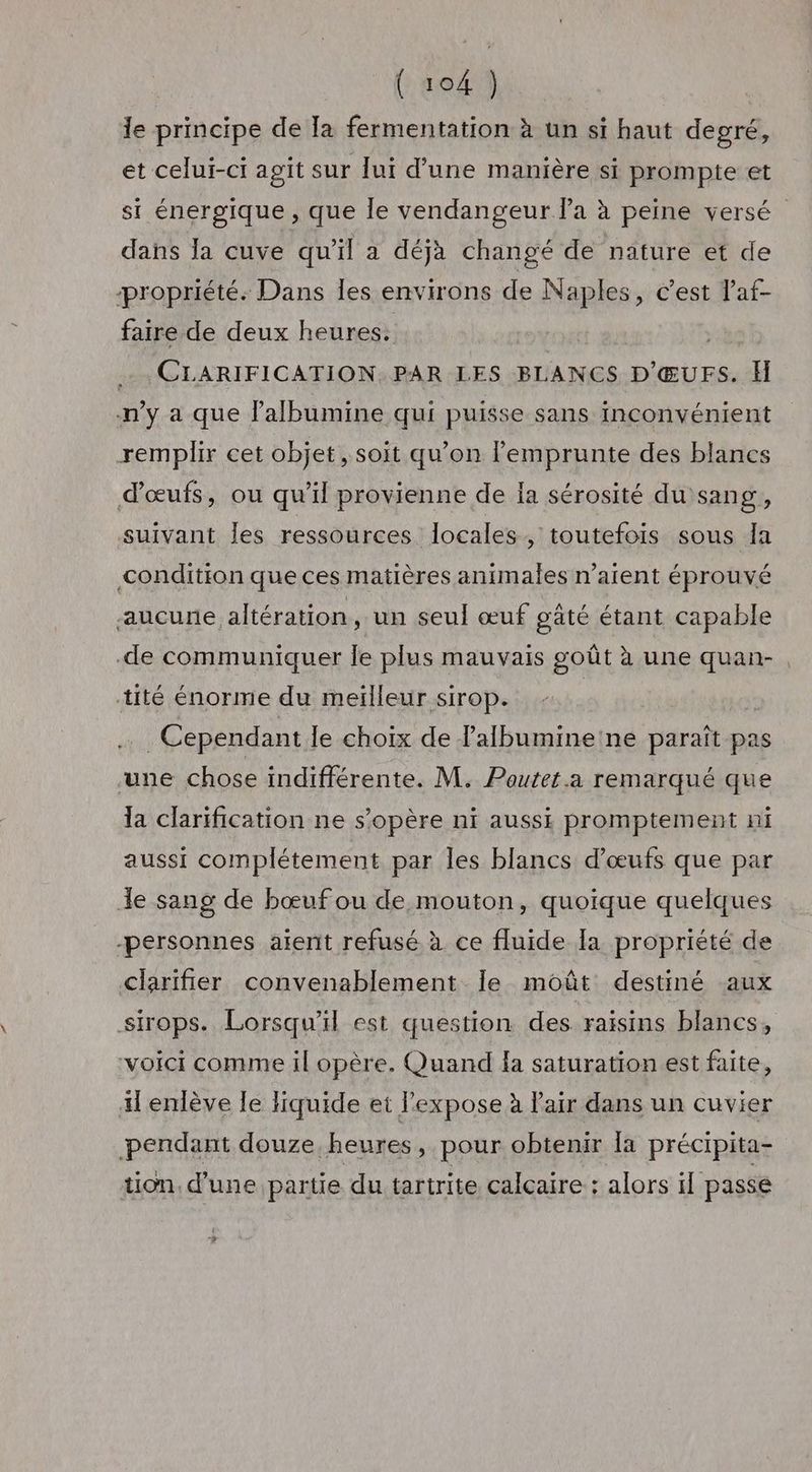 le principe de Ta fermentation à un si haut degré, et celui-ci agit sur lui d’une manière si prompte et si énergique , que le vendangeur la à peine versé” dans la cuve qu'il a déjà changé de nature et de propriété. Dans les environs de Naples, cest laf- faire de deux heures: | . CLARIFICATION. PAR LES BLANCS D'ŒUFS. H n’y a que l’albumine qui puisse sans inconvénient remplir cet objet, soit qu’on l’emprunte des blancs d'œufs, ou qu’il provienne de ia sérosité du sang, suivant les ressources locales, toutefois sous Ia condition que ces matières animales n’atent éprouvé aucune altération, un seul œuf gaté étant capable de communiquer le plus mauvais goût à une quan- tité énorme du meïlleur sirop. | | . Cependant le choix de lalbumine'ne paraît pas une chose indifférente. M. Poutet.a remarqué que la clarification ne s'opère ni aussi promptement ni aussi complétement par les blancs d'œufs que par Je sang de bœuf ou de mouton, quoique quelques -personnes aient refusé à ce fluide [a propriété de clarifier convenablement Île moût destiné aux sirops. Lorsqu'il est question des raisins blancs, “voici comme il opère. Quand la saturation est faite, il enlève le liquide et lexpose à Pair dans un cuvier pendant douze heures, pour obtenir [a précipita- tion d’une partie du tartrite calcaire : alors il passe »?