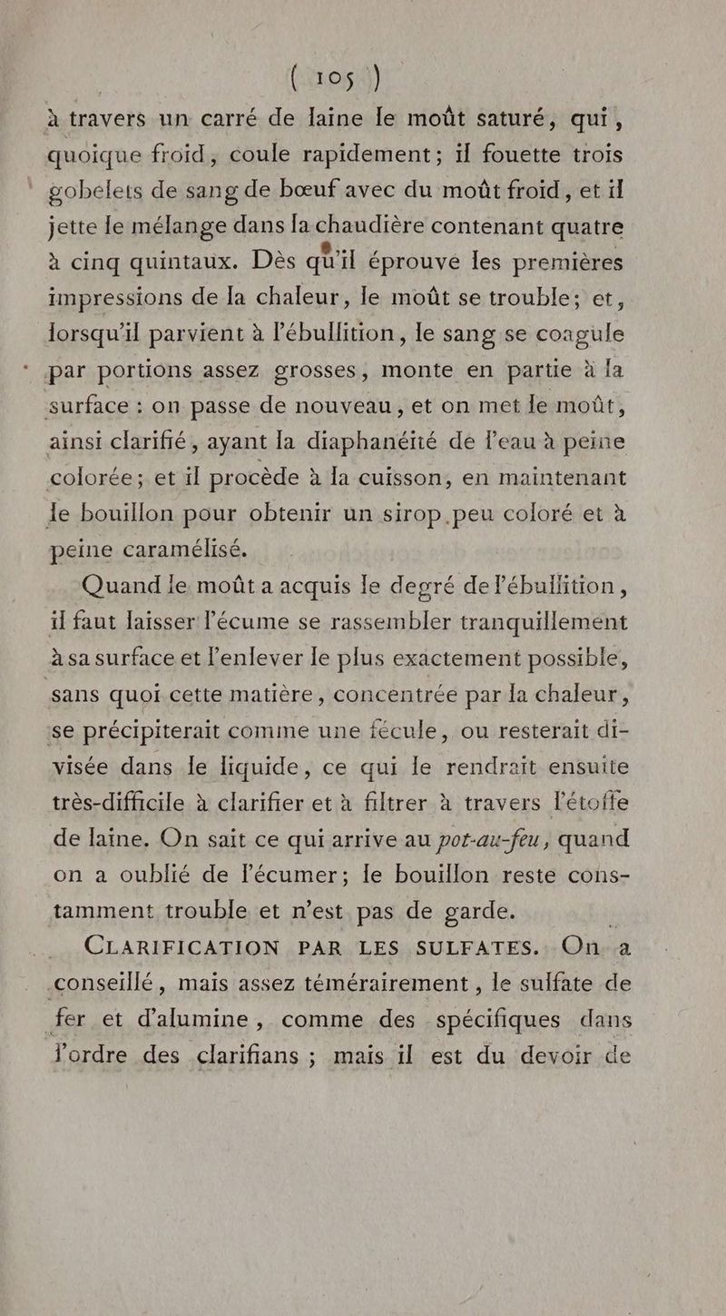 à travers un carré de laine le moût saturé, qui, quoique froid, coule rapidement; 1 fouette trois gobelets de sang de bœuf avec du moût froïd, et il jette le mélange dans la chaudière contenant quatre à cinq quintaux. Dès qu'il éprouvé les premières impressions de la chaleur, le moût se trouble; et, lorsqu'il parvient à lébullition, le sang se coagule par portions assez grosses, monte en partie à {a surface : on passe de nouveau, et on met le moût, ainsi clarifié, ayant la diaphanétié de l'eau à peine colorée; et il procède à la cuisson, en maintenant le bouillon pour obtenir un sirop.peu coloré et à peine caramélisé. Quand ie moût a acquis Île degré de lébullition, il faut laisser l'écume se rassembler tranquillement à sa surface et l'enlever le plus exactement possible, sans quoi cette matière, concentrée par la chaleur, se précipiterait comme une fécule, ou resterait di- visée dans le liquide, ce qui le rendrait ensuite très-difficile à clarifier et à filtrer à travers l’étofte de laine. On sait ce qui arrive au pot-au-feu, quand on a oublié de l’écumer; Île bouïllon reste cons- tamment trouble et n’est pas de garde. k CLARIFICATION PAR LES SULFATES. On. a conseillé, maïs assez témérairement , le sulfate de fer et d’alumine, comme des spécifiques dans l'ordre des clarifians ; maïs il est du devoir de