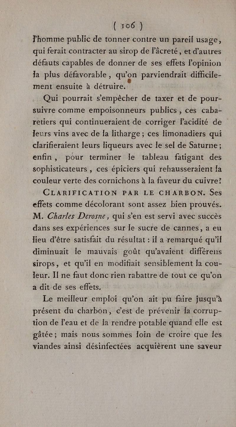 Thomme public de tonner contre un pareil usage, qui ferait contracter au sirop de l’âcreté, et d’autres défauts capables de donner de ses effets lopinion Ia plus défavorable, qu’on parviendrait difhcile- ment ensuite à détruire.” Qui pourrait s'empêcher de taxer et de pour- suivre comme empoisonneurs publics , ces caba- retiers qui continueraient de corriger lacidité de leurs vins avec de Îa litharge ; ces limonadiers qui clarifieraient leurs liqueurs avec le sel de Saturne ; enfin, pour terminer Île tableau fatigant des sophisticateurs , ces épiciers qui rehausseraïent Îa couleur verte des cornichons à la faveur du cuivre! CLARIFICATION PAR LE CHARBON. Ses effets comme décolorant sont assez bien prouvés. M. Charles Derosne, qui s’en est servi avec succès dans ses expériences sur le sucre de cannes, a eu lieu d’être satisfait du résultat : il a remarqué qu’il diminuait le mauvais goût qu’avaient différens sirops, et qu'il en modifrait sensiblement [a cou- leur. Il ne faut donc rien rabattre de tout ce qu’on a dit de ses effets, Le meïlleur emploï qu’on ait pu faire jusqu’à présent du charbon, c’est de prévenir la corrup- tion de Peau et de la rendre potable quand elle est gätée; mais nous sommes loin de croire que Îes viandes ainsi désinfectées acquièrent une saveur