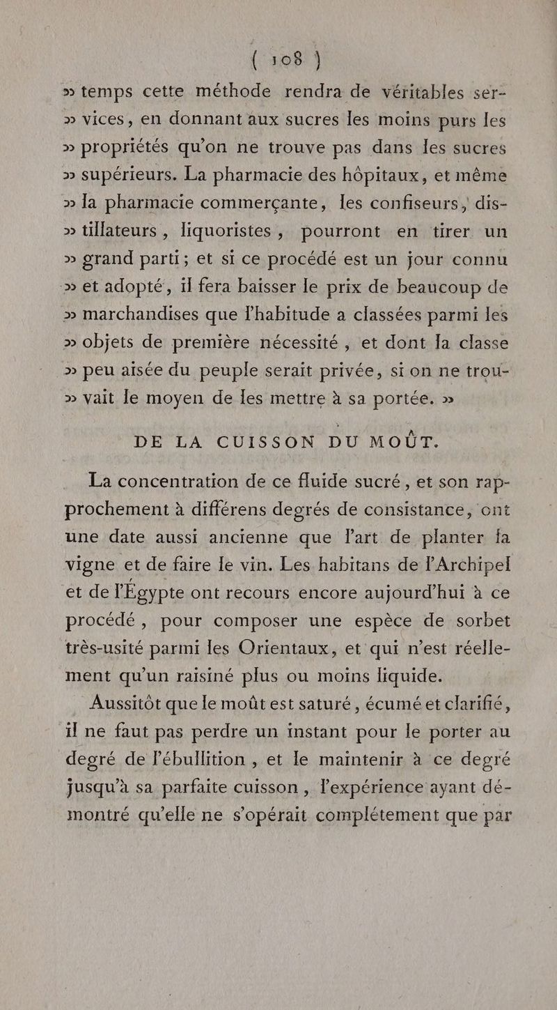 » temps cette méthode rendra de véritables ser- » vices, en donnant aux sucres les moins purs les » propriétés qu'on ne trouve pas dans les sucres » supérieurs. La pharmacie des hôpitaux, et même » la pharmacie commerçante, Îles confiseurs, dis- » tillateurs , liquoristes, pourront en tirer un » grand parti; et si ce procédé est un jour connu » et adopté, il fera baïsser le prix de beaucoup de » marchandises que lhabitude a classées parmi les » objets de première nécessité, et dont la classe >» peu aisée du peuple serait privée, si on ne trou- » vait le moyen de les mettre à sa portée. » DE LA CUISSON DU MOÛT. La concentration de ce fluide sucré, et son rap- prochement à différens degrés de consistance, ont une date aussi ancienne que Part de planter fa vigne et de faire le vin. Les habitans de Archipel et de l'Égypte ont recours encore aujourd’hui à ce procédé , pour composer une espèce de sorbet très-usité parmi les Orientaux, et qui n’est réelle- ment qu'un raïsiné plus ou moins liquide. Aussitôt que le moût est saturé, écuméet clarifié, il ne faut pas perdre un instant pour le porter au degré de Pébullition , et le maintenir à ce degré jusqu’à sa parfaite cuisson , l'expérience ayant dé- montré qu’elle ne s'opérait complétement que par