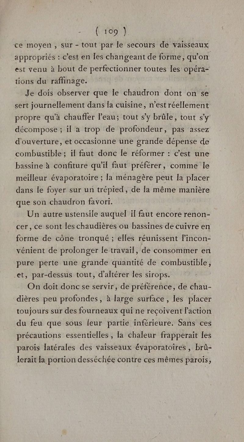 +7 LANTERNE ce moyen, sur - tout par le secours de vaisseaux appropriés : c’est en Îles changeant de forme, qu'on est venu à bout de perfectionner toutes les opéra- tions du raffinage. I Je dois observer que le chaudron dont on se sert journellement dans [a cuisine, n’est réellement propre qu’à chauffer l’eau; tout s’y brûle, tout s'y décompose ; il a trop de profondeur, pas assez d'ouverture, et occasionne une grande dépense de combustible ; ïl faut donc le réformer : c’est une bassine à confiture qu’il faut préférer, comme le meilleur évaporatoire ; la ménagère peut Ia placer dans le foyer sur un trépied, de Îa même manière que son chaudron favori. Un autre ustensile auquel ïf faut encore renon- cer, ce sont les chaudières ou bassines de cuivre en forme de cône tronqué ; elles réunissent lincon- vénient de prolonger le travail, de consommer en pure perte une grande quantité de combustible, et, par-dessus tout, d’altérer les sirops. On doit donc se servir, de préférence, de chau- dières peu profondes, à large surface, les placer toujours sur des fourneaux qui ne reçoivent l'action du feu que sous leur partie inférieure. Sans ces précautions essentielles , la chaleur frapperait les parois Jatérales des vaisseaux évaporatoires, brü- Ierait [a portion desséchée contre ces mêmes parois,