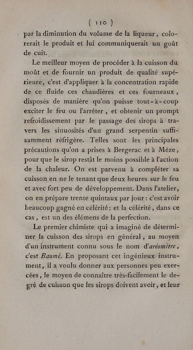 (1200 par la diminution du volume de Îa liqueur, colo- rerait le produit et lui communiquerait un goût de cuit. Le meilleur moyen de procéder à la cuisson du moût et de fournir un produit de qualité supé- rieure, c’est d'appliquer à la concentration rapide de ce fluide ces chaudières et ces fourneaux, disposés de manière qu’on puisse tout-à-coup exciter le feu ou larrêter , et obtenir un prompt refroidissement par Îe passage des sirops à tra- vers les sinuosités d'un grand serpentin suffr- samment réfrigère. Telles sont les principales précautions qu'on a prises à Bergerac et à Mèze, pour que le sirop restat le moins possible à Paction de Îa chaleur. On est parvenu à compléter sa cuisson en ne Île tenant que deux heures sur le feu et avec fort peu de développement. Dans atelier, on en prépare trente quintaux par jour : C’est avoir beaucoup gagné en célérité; et la célérité, dans ce cas, est un des élémens de la perfection. Le premier chimiste qui a imaginé de détermi- ner fa cuisson des sirops en général, au moyen d’un instrument connu sous le nom d’aréomitre, c'est Baumé, En proposant cet ingénieux instru- ment, il a voulu donner aux personnes peu exer- cées , le moyen de connaître très-facilement le de- gré de cuisson que les sirops doivent avoir, et leur