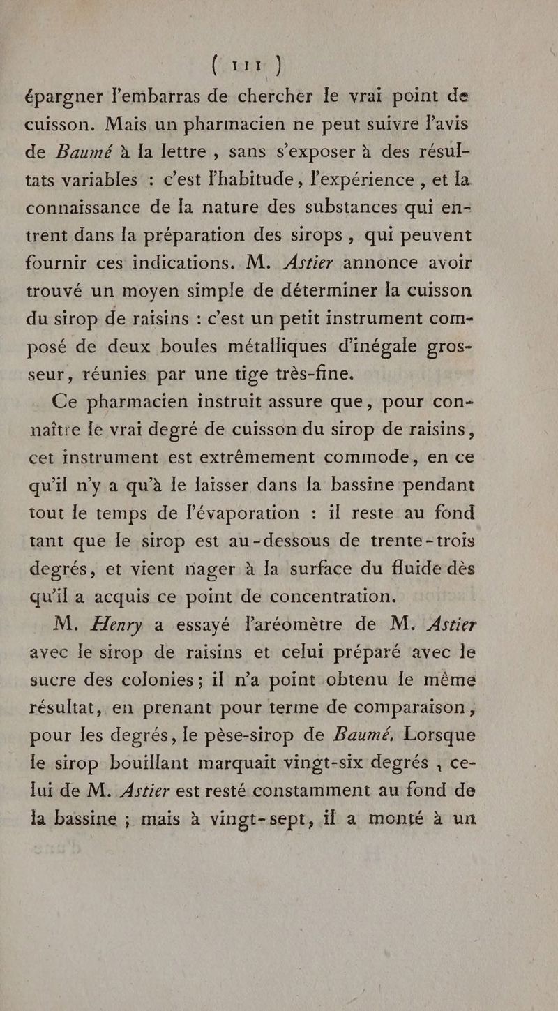 (hier) épargner l'embarras de chercher le vraï point de cuisson. Mais un pharmacien ne peut suivre lavis de Baumé à la lettre , sans s’exposer à des résul- tats variables : c’est l’habitude , lexpérience , et la connaissance de [a nature des substances qui en- trent dans la préparation des sirops , qui peuvent fournir ces indications. M. Astier annonce avoir trouvé un moyen simple de déterminer la cuisson du sirop de raisins : C’est un petit instrument com- posé de deux boules métalliques d'inégale gros- seur, réunies par une tige très-fine. Ce pharmacien instruit assure que, pour con- naître le vrai degré de cuisson du sirop de raisins, cet instrument est extrêmement commode, en ce qu’il n’y a qu’à le laisser dans Îa bassine pendant tout le temps de l’évaporation : il reste au fond tant que Île sirop est au-dessous de trente-trois degrés, et vient nager à la surface du fluide dès qu’il a acquis ce point de concentration. M. Æenry a essayé Taréomètre de M. Asrier avec le sirop de raisins et celui préparé avec le sucre des colonies ; il n’a point obtenu Îe même résultat, en prenant pour terme de comparaison, pour les degrés, le pèse-sirop de Baumé, Lorsque le sirop bouillant marquait vingt-six degrés , ce- lui de M. Astier est resté constamment au fond de la bassine ; mais à vingt-sept, il a monté à un