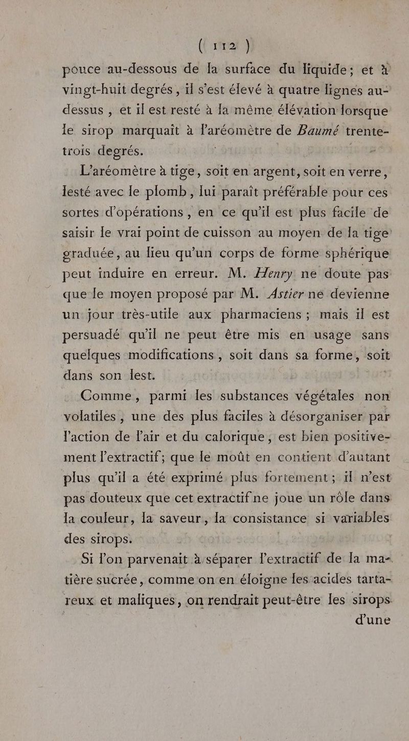({ rire } pouce au-dessous de [a surface du liquide; et x vingt-huit degrés , il s’est élevé à quatre lignes au- dessus , et 1l est resté à fa même élévation lorsque le sirop marquaït à laréomètre de Baumé trente- trois degrés. L’aréomètre à tige, soit en argent, soit en verre, lesté avec le plomb , lui paraît préférable pour ces sortes d'opérations , en ce qu'il est plus facile de saisir le vrai point de cuisson au moyen de Ia tige: graduée, au lieu qu'un corps de forme sphérique peut induire en erreur. M. Æenry ne doute pas que le moyen proposé par M. Astier né devienne un jour très-utile aux pharmaciens ; maïs ïl est persuadé qu'il ne peut être mis en usage sans quelques modifications , soit dans sa forme, soit dans son lest. Comme, parmi les substances végétales non volatiles, une des plus faciles à désorganiser par l'action de l'air et du calorique, est bien positive- ment l’extractif; que le moût en contient d'autant plus qu'il a été exprimé plus fortement ; ïl n’est pas douteux que cet extractif ne joue un rôle dans la couleur, la saveur, la consistance si variables des sirops. Si l’on parvenait à séparer l’extractif de la ma- tière sucrée, comme on en éloïgne les acides tarta- reux et maliques, on rendrait peut-être les sirops: | d'une