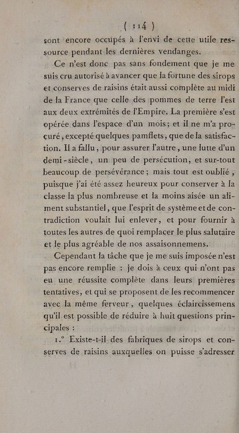 sont encore occupés à lenvi de cette utile res- source pendant Îles dernières vendanges, Ce n’est donc pas sans fondement que je me suis cru autorisé à avancer que la fortune des sirops et conserves de raisins était aussi complète au midi de la France que celle des pommes de terre l’est aux deux extrémités de l'Empire. La première s’est opérée dans lespace d’un mois; et il ne m’a pro- curé ; excepté quelques pamflets, que de la satisfac- tion, Ha fallu, pour assurer lautre, une [utie d’un demi-siècle, un peu de persécution, et sur-tout beaucoup de persévérance; mais tout est oublié , puisque j'ai été assez heureux pour conserver à Îa classe [a plus nombreuse et la moins aisée un ali- ment substantiel, que l'esprit de système etde con- tradiction voulait lui enlever, et pour fournir à toutes les autres de quoi rémplacer le plus salutaire et le plus agréable de nos assaisonnemens.: Cependant la tâche que je me suis imposée n’est pas encore remplie : je dois à ceux qui n’ont pas eu une réussite complète dans Îeurs premières tentatives, et qui se proposent de les recommencer avec la même ferveur, quelques éclaircissemens qu'il est possible de réduire à huit questions prin- cipales : | 1.” Existe-t-il. des fabriques de sirops et con- serves de raisins auxquelles on puisse s'adresser