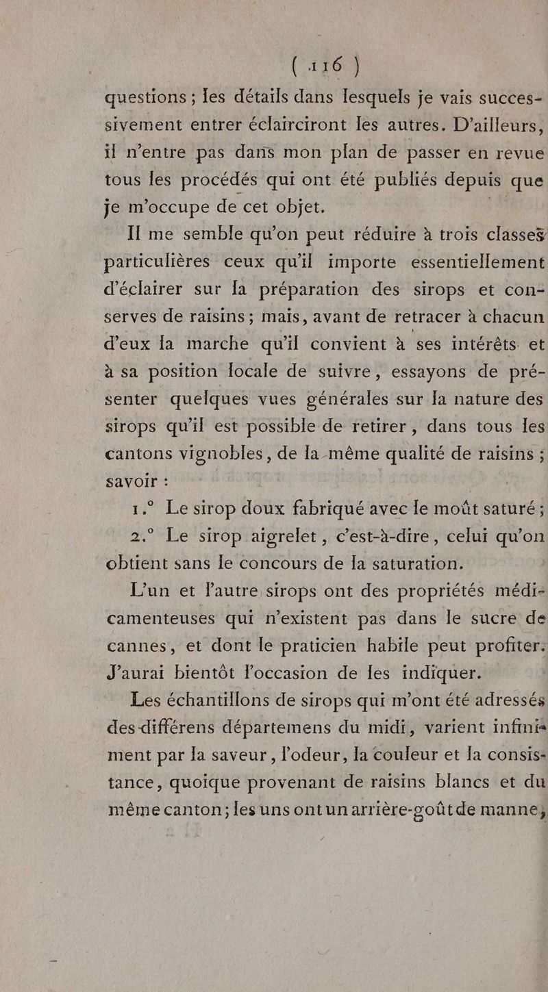 (u6) questions ; les détails dans lesquels je vais succes- sivement entrer éclairciront les autres. D'ailleurs, il n'entre pas dans mon plan de passer en revue tous les procédés qui ont été publiés depuis que je m'occupe de cet objet. hi Il me semble qu’on peut réduire à trois classes particulières ceux qu'il importe essentiellement d'éclairer sur la préparation des sirops et con- serves de raisins; mais, avant de retracer à chacun d'eux la marche qu'il convient à ses intérêts et à sa position Îocale de suivre, essayons de pré- senter quelques vues générales sur la nature des sirops qu'il est possible de retirer, dans tous les cantons vignobles, de la-même qualité de raisins ; savoir : 1. Le sirop doux fabriqué avec le moût saturé ; 2.° Le sirop aigrelet, c’est-à-dire, celui qu’on obtient sans Île concours de Îa saturation. L'un et l’autre sirops ont des propriétés médi- camenteuses qui n'existent pas dans le sucre de cannes, et dont le praticien habile peut profiter. J'aurai bientôt l’occasion de les indiquer. Les échantillons de sirops qui m'ont été adressés des différens départemens du midi, varient infmi ment par la saveur, odeur, la couleur et [a consis: tance, quoique provenant de raisins blancs et du même canton; les uns ontunarrière-soût de manne,