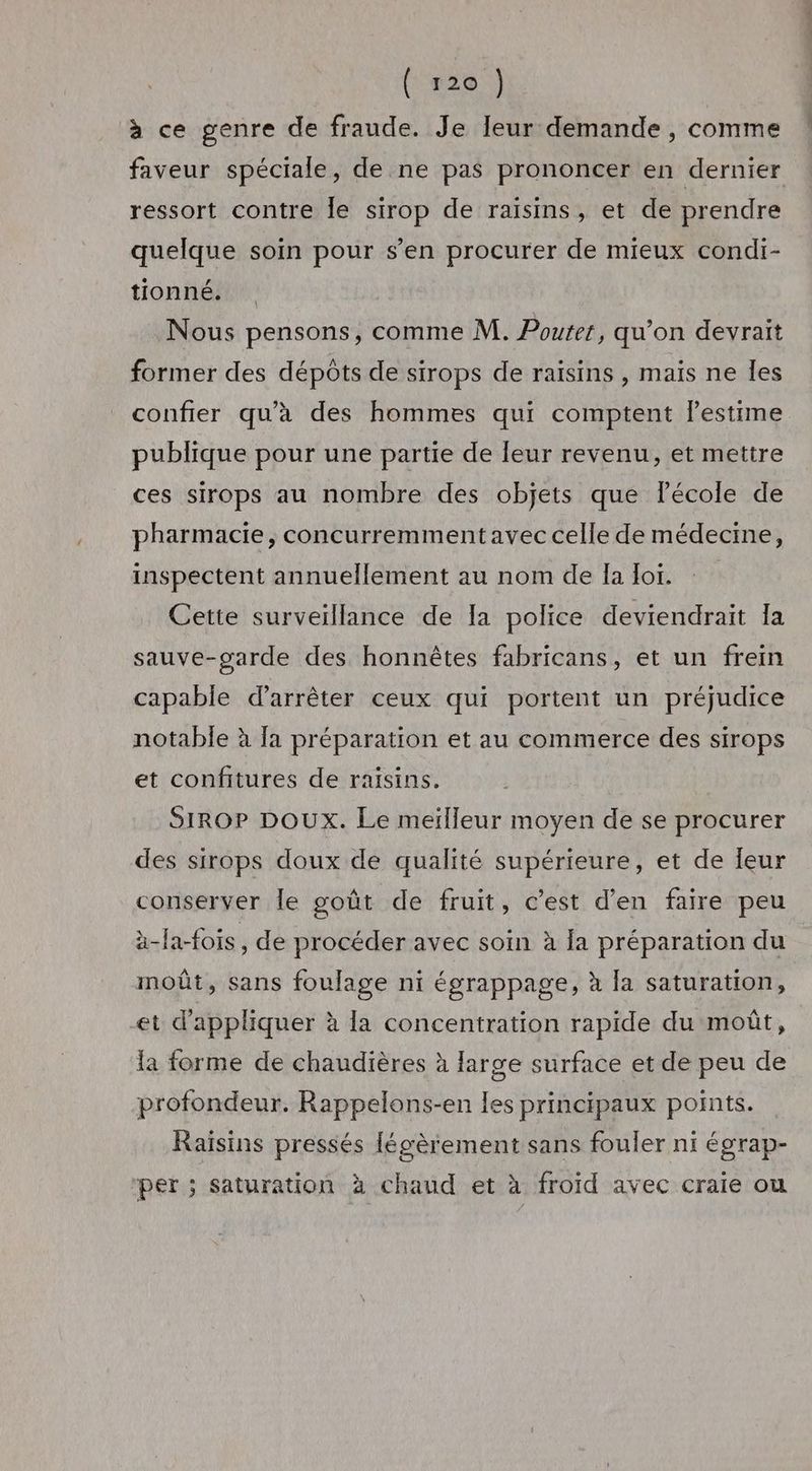 (‘#20 | à ce genre de fraude. Je leur demande , comme faveur spéciale, de ne pas prononcer en dernier ressort contre le sirop de raïsins, et de prendre quelque soin pour s’en procurer de mieux condi- tionné. Nous pensons, comme M. Poutet, qu’on devrait former des dépôts de sirops de raïsins , mais ne les confier qu'a des hommes qui comptent lestime publique pour une partie de leur revenu, et mettre ces sirops au nombre des objets que lPécole de pharmacie, concurremmentavec celle de médecine, inspectent annuellement au nom de la lor. Cette surveillance de la police deviendrait Ia sauve-garde des honnêtes fabricans, et un frein capable d’arrêter ceux qui portent un préjudice notable à {a préparation et au commerce des sirops et confitures de raïsins. SIROP DOUX. Le meïlleur moyen de se procurer des sirops doux de qualité supérieure, et de Îeur conserver le goût de fruit, c’est d'en faire peu àä-la-fois , de procéder avec soin à la préparation du moût, sans foulage ni égrappage, à la saturation, et d'appliquer à la concentration rapide du moût, la forme de chaudières à large surface et de peu de profondeur. Rappelons-en les principaux points. Raïsins pressés légèrement sans fouler ni égrap- per ; saturation à chaud et à froïd avec craie ou