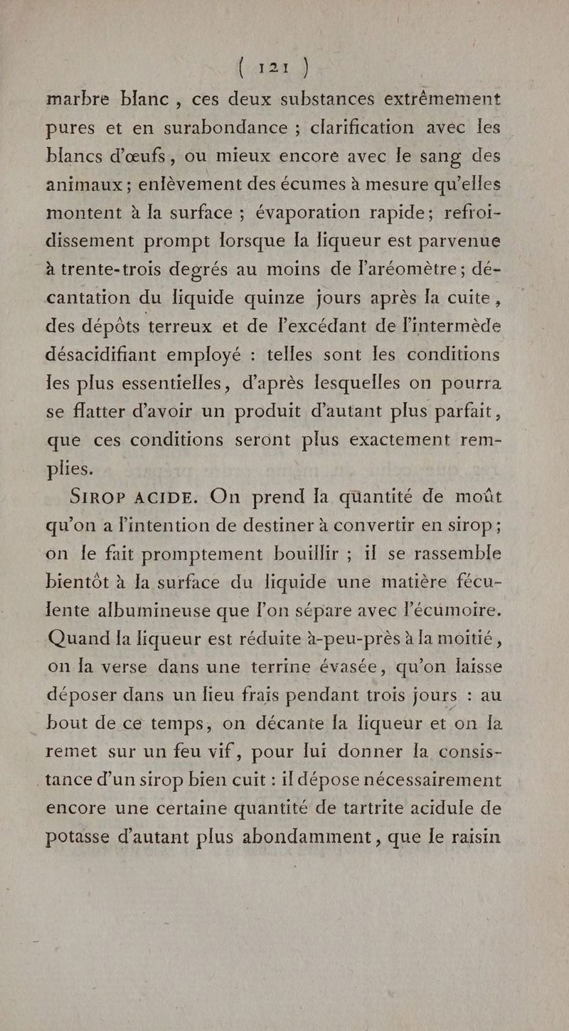 (rar) marbre blanc, ces deux substances extrêmement pures et en surabondance ; clarification avec les blancs d'œufs, ou mieux encore avec Île sang des animaux ; enlèvement des écumes à mesure qu'elles montent à la surface ; évaporation rapide; refroi- dissement prompt lorsque la liqueur est parvenue à trente-trois degrés au moins de l'aréomètre ; dé- cantation du liquide quinze jours après la cuite, des dépôts terreux et de l'excédant de lintermède désacidifiant employé : telles sont les conditions les plus essentielles, d’après lesquelles on pourra se flatter d’avoir un produit d'autant plus parfait, que ces conditions seront plus exactement rem- plies. SIROP ACIDE. On prend fa quantité de moût qu’on a l'intention de destiner à convertir en sirop; on Îe fait promptement bouillir ; 1f se rassemble bientôt à la surface du liquide une matière fécu- lente albumineuse que l’on sépare avec lécumoire. Quand Ia liqueur est réduite à-peu-près à la moitié, on Îa verse dans une terrine évasée, qu’on laisse déposer dans un lieu frais pendant troiïs jours : au bout de ce temps, on décante la liqueur et on Îa remet sur un feu vif, pour lui donner la consis- tance d’un sirop bien cuit : 1 dépose nécessairement encore une certaine quantité de tartrite acidule de potasse d'autant plus abondamment, que Îe raisin