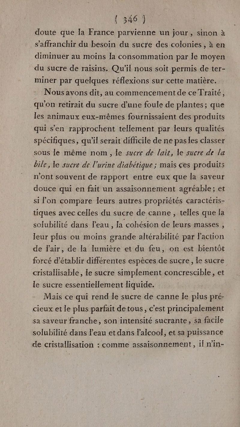 doute que la France parvienne un jour, sinon à s'affranchir du besoin du sucre des colonies , à en diminuer au moins la consommation par le moyen du sucre de raisins. Qu'il nous soit permis de ter- miner par quelques réflexions sur cette matière. : Nousavons dit, au commencement de ce Traité, qu'on retirait du sucre d’une foule de plantes; que les animaux eux-mêmes fournissaient des produits qui s’en rapprochent tellement par leurs qualités spécifiques, qu'il serait difficile de ne pas les classer sous le même nom, le sucre de lait, le sucre de la bile, le sucre de l'urine diabétique ; maïs ces produits n'ont souvent de rapport entre eux que la saveur douce qui en fait un assaisonnement agréable; et si lon compare leurs autres propriétés caractéris- tiques avec celles du sucre de canne , telles que la solubilité dans leau, Ja cohésion de leurs masses , eur plus ou moins grande altérabilité par Paction de Fair, de la lumière et du feu, on est bientôt forcé d'établir différentes espèces de sucre, le sucre cristallisable, le sucre simplement concrescible, et le sucre essentiellement liquide. Mais ce qui rend Îe sucre de canne le plus pré- cieux et le plus parfait detous, c’est principalement sa saveur franche, son intensité sucrante, sa facile solubilité dans Peau et dans l'alcool, et sa puissance de cristallisation : comme assaisonnement, 1] n’in-
