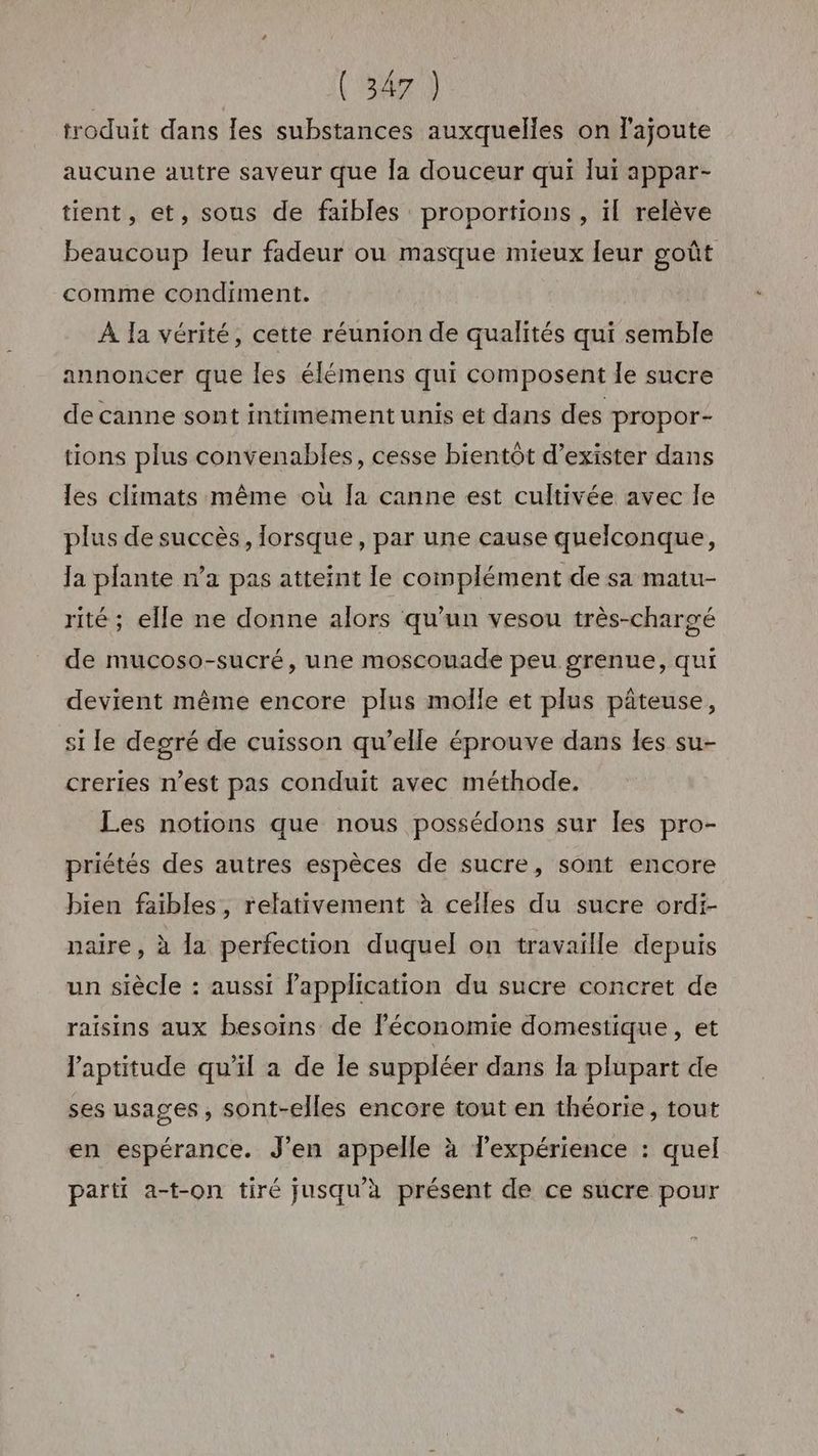 troduit dans les substances auxquelles on l'ajoute aucune autre saveur que la douceur qui lui appar- tient, et, sous de faibles proportions , il relève beaucoup leur fadeur ou masque mieux leur goût comme condiment. À Ia vérité, cette réunion de qualités qui semble annoncer que les élémens qui composent le sucre de canne sont intimement unis et dans des propor- tions plus convenables, cesse bientôt d'exister dans les climats même où la canne est cultivée avec le plus de succès, lorsque, par une cause quelconque, Ja plante n’a pas atteint le complément de sa matu- rité ; elle ne donne alors qu’un vesou très-chargé de mucoso-sucré, une moscouade peu grenue, qui devient même encore plus molle et plus pâteuse, si le degré de cuisson qu’elle éprouve dans Îles su- creries n’est pas conduit avec méthode. Les notions que nous possédons sur Îles pro- priétés des autres espèces de sucre, sont encore bien faibles, relativement à celles du sucre ordi- naire, à la perfection duquel on travaille depuis un siècle : aussi lapplication du sucre concret de raisins aux besoins de léconomie domestique, et l'aptitude qu’il a de le suppléer dans la plupart de ses usages, sont-elles encore tout en théorie, tout en espérance. J’en appelle à l'expérience : quel parti a-t-on tiré jusqu’à présent de ce sucre pour