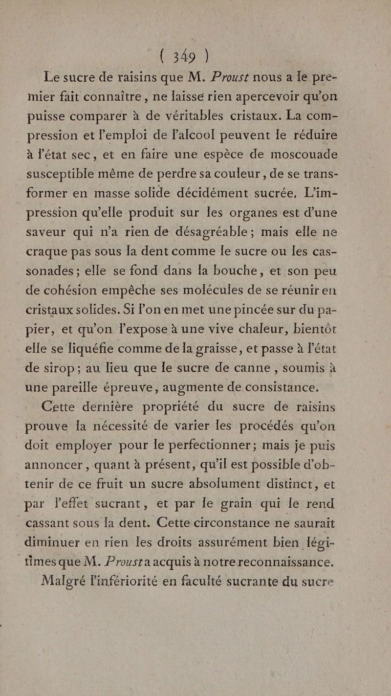 Le sucre de raisins que M. Proust nous a le pre- mier fait connaître , ne laïsse rien apercevoir qu'on puisse comparer à de véritables cristaux. La com- pression et emploi de l'alcool peuvent Île réduire à l'état sec, et en faire une espèce de moscouade susceptible même de perdre sa couleur, de se trans- former en masse solide décidément sucrée, L’im- pression qu’elle produit sur Îes organes est d’une saveur qui n’a rien de désagréable; maïs elle ne craque pas sous [a dent comme Îe sucre ou Îles cas- sonades ; elle se fond dans la bouche, et son peu de cohésion empêche ses molécules de se réuniren cristaux solides. Si l’on en met une pincée sur du pa- pier, et qu'on l’expose à une vive chaleur, bientôt elle se Tiquéfie comme de la graïsse, et passe à l’état de sirop; au lieu que le sucre de canne , soumis à une pareille épreuve, augmente de consistance. Cette dernière propriété du sucre de raisins prouve Îla nécessité de varier Îles procédés qu’on doït employer pour le perfectionner; maïs je puis annoncer , quant à présent, qu'il est possible d’ob- tenir de ce fruit un sucre absolument distinct, et par l'effet sucrant, et par le grain qui le rend cassant sous la dent. Cette circonstance ne saurait diminuer en rien les droits assurément bien légi- times que M. Proust a acquis à notre reconnaissance. Malgré Pinfériorité en faculté sucrante du sucre