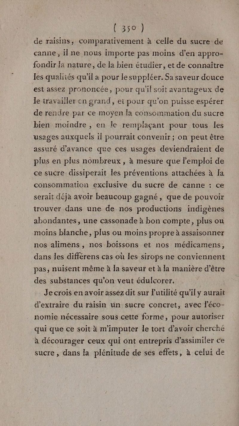 de raisins, comparativement à celle du sucre-de canne, il ne nous importe pas moins d’en appro- fondir fa nature, de la bien étudier, et de connaître les qualités qu’il a pour le suppléer. Sa saveur douce est assez prononcée, pour qu'il soit avantageux de le travailler en grand, ei pour qu’on puisse espérer de rendre par ce moyen la consommation du sucre bien moindre , en le remplaçant pour tous les usages auxquels il pourrait convenir ; on peut être assuré d'avance que ces usages deviendraient de plus en plus nombreux, à mesure que lemploi de ce sucre dissiperait les préventions attachées à Ia consommation exclusive du sucre de canne : ce serait déjà avoir beaucoup gagné, que de pouvoir trouver dans une de nos productions indigènes abondantes, une cassonade à bon compte, plus ou moins blanche, plus ou moins propre à assaisonner nos alimens , nos boïssons et nos médicamens, dans les différens cas où les sirops ne conviennent pas, nuisent même à la saveur et à la manière d’être des substances qu’on veut édulcorer. Je crois en avoir assez dit sur utilité qu’il y aurait d'extraire du raisin un sucre concret, avec léco- nomie nécessaire sous cette forme, pour autoriser qui que ce soit à m'imputer le tort d’avoir cherché à décourager ceux qui ont entrepris d’assimiler ce sucre , dans la plénitude de ses effets, à celui de