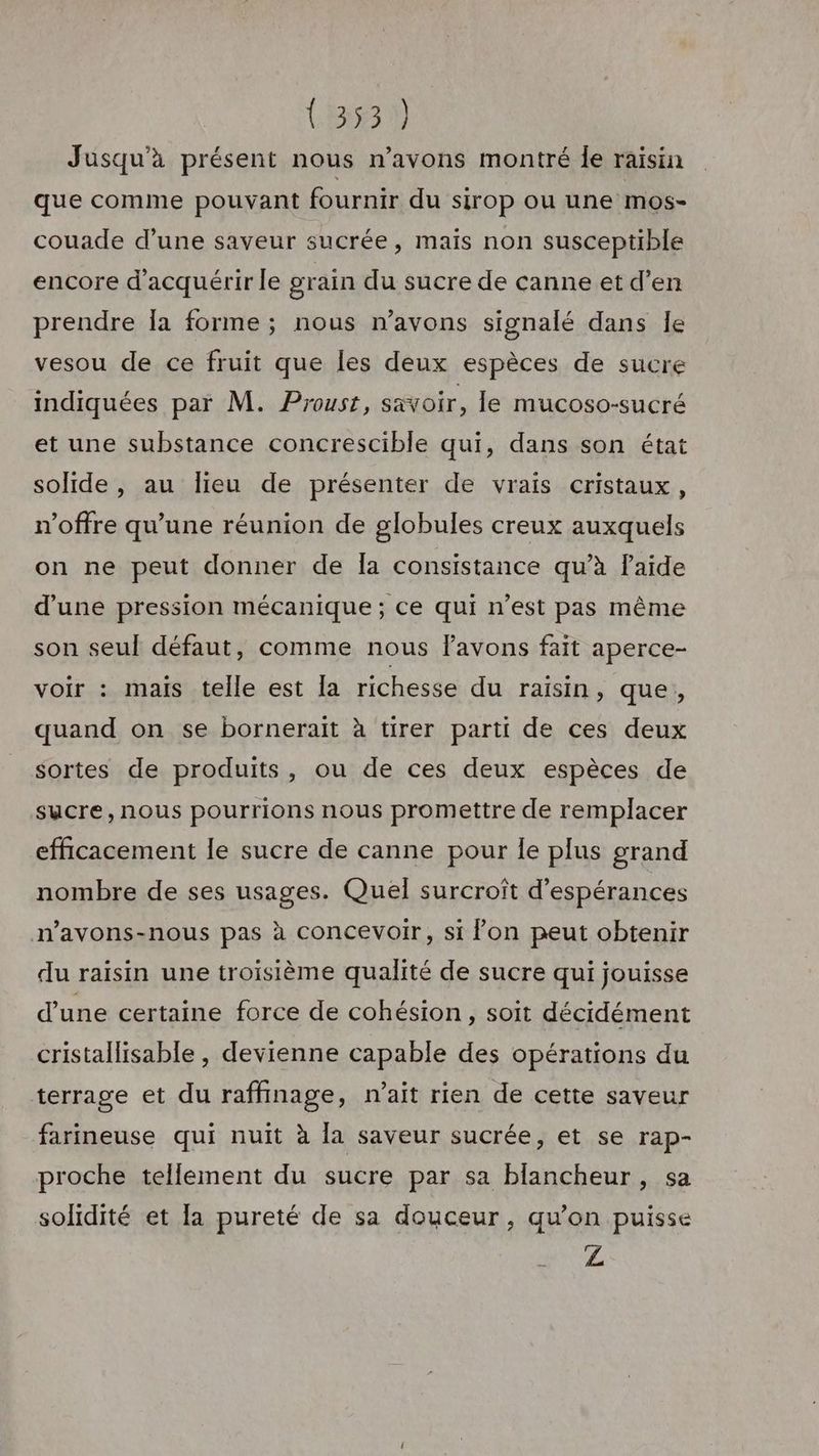Jusqu'à présent nous n’avons montré le raisin que comme pouvant fournir du sirop ou une mos- couade d’une saveur sucrée, maïs non susceptible encore d'acquérir le grain du sucre de canne et d’en prendre Îa forme ; nous n'avons signalé dans Île vesou de ce fruit que les deux espèces de sucre indiquées par M. Proust, savoir, le mucoso-sucré et une substance concrescible qui, dans son état solide, au lieu de présenter de vrais cristaux, n'offre qu’une réunion de globules creux auxquels on ne peut donner de la consistance qu’à laide d’une pression mécanique; ce qui n’est pas même son seul défaut, comme nous avons fait aperce- voir : mais telle est la richesse du raisin, que, quand on se bornerait à tirer parti de ces deux sortes de produits, ou de ces deux espèces de sucre, nous pourrions nous promettre de remplacer efficacement le sucre de canne pour le plus grand nombre de ses usages. Quel surcroît d’espérances n’avons-nous pas à concevoir, si fon peut obtenir du raisin une troisième qualité de sucre qui jouisse d'une certaine force de cohésion, soit décidément cristallisable , devienne capable des opérations du terrage et du raffinage, n'ait rien de cette saveur farineuse qui nuit à la saveur sucrée, et se rap- proche tellement du sucre par sa blancheur, sa solidité et la pureté de sa douceur, qu’on puisse Z