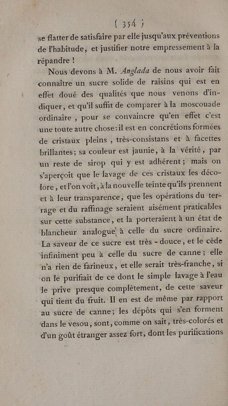 (34 se flatter de satisfaire par elle jusqu'aux préventions de Thabitude, et justifier notre empressement à Ja répandre ! Nous‘devons à M. Anglada de nous avoir fait connaître un sucre solide de raisins qui est en effet doué des qualités que nous venons d'in- diquer , et qu'il suffit de comparer à la moscouade ordinaire , pour se convaincre qu’en effet c’est ‘une toute autre chose:il est en concrétions formées de cristaux pleins , très-consistans et à facettes brillantes ; sa couleur est jaunie, à [a vérité, par un reste de sirop qui y est adhérent; mais on s'aperçoit que le lavage de ces cristaux Îles déco- lore , etlon voit, àla nouvelle teinte qu’ils prennent et à leur transparence, que les opérations du ter- rage et du raffinage seraient aisément praticables sur cette substance, et la porteraient à un état de blancheur analogue, x celle du sucre ordinaire. La saveur de ce sucre est très - douce, et le cède “infiniment peu à celle du sucre de canne; elle n’a rien de farineux, et elle serait très-franche, si “on le purifiait de ce dont le simple lavage à l'eau le prive presque complètement, de cette saveur ‘qui tient du fruit. en est de même par rapport au sucre de canne; les dépôts qui s’en forment dans le vesou, sont, comme on sait, très-colorés et d'un goût étranger assez fort, dont les purifications