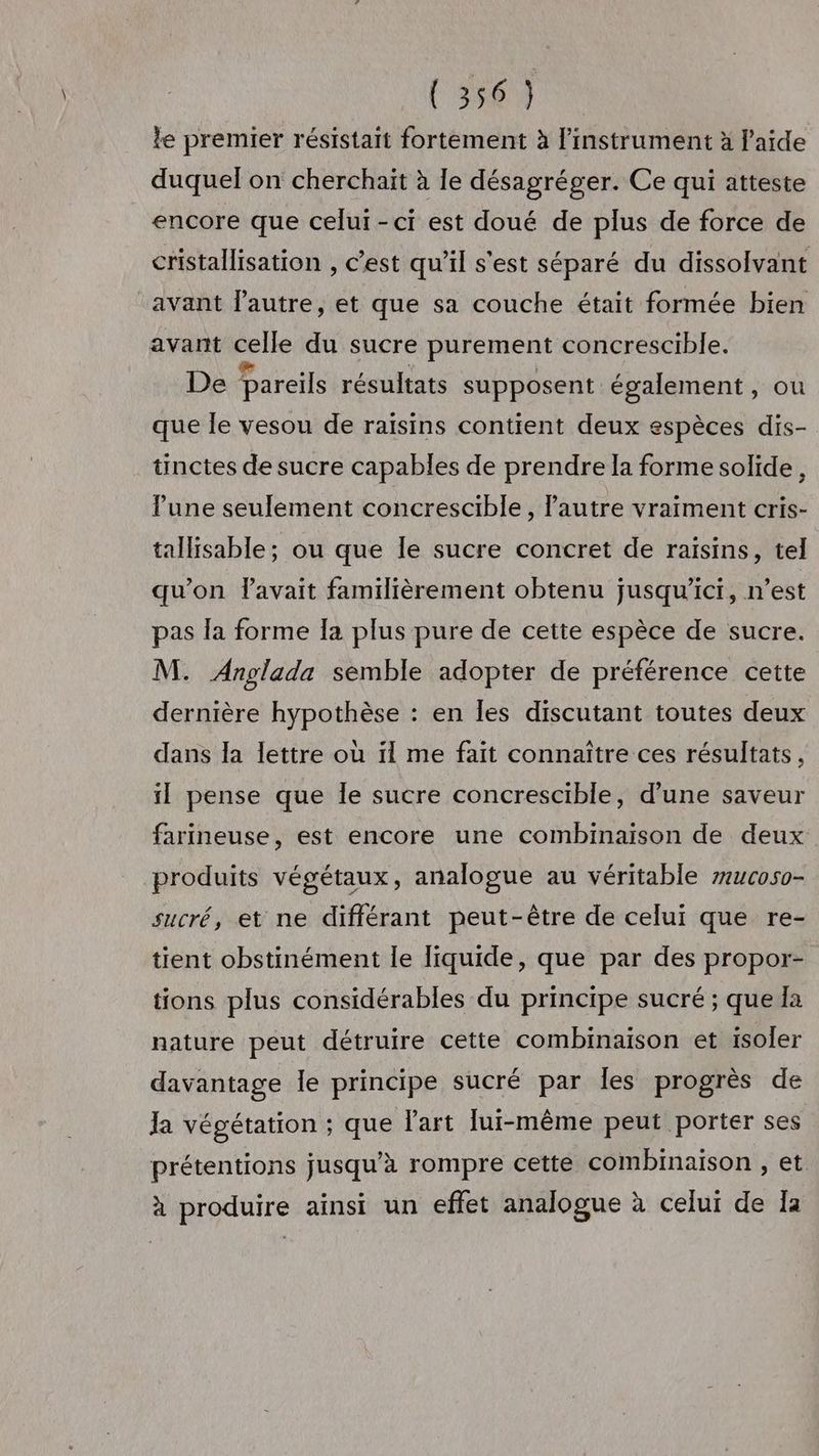 (55614 le premier résistait fortement à l'instrument à laide duquel on cherchait à le désagréger. Ce qui atteste encore que celui-ci est doué de plus de force de cristallisation , c’est qu’il s'est séparé du dissolvant avant l'autre, et que sa couche était formée bien avant celle du sucre purement concrescible. De pareils résultats supposent également, ou que le vesou de raïsins contient deux espèces dis- tinctes de sucre capables de prendre la forme solide, l'une seulement concrescible , l'autre vraiment cris- tallisable ; ou que le sucre concret de raisins, tel qu'on lavait familièrement obtenu jusqu'ici, n’est pas la forme Ia plus pure de cette espèce de sucre. M. Anglada semble adopter de préférence cette dernière hypothèse : en les discutant toutes deux dans la lettre où il me fait connaître ces résultats, il pense que le sucre concrescible, d’une saveur farineuse, est encore une combinaison de deux produits végétaux, analogue au véritable #uc050- sucré, et ne différant peut-être de celui que re- tient obstinément le liquide, que par des propor- tions plus considérables du principe sucré ; que la nature peut détruire cette combinaison et isoler davantage le principe sucré par les progrès de Ja végétation ; que l'art lui-même peut porter ses prétentions jusqu’à rompre cette combinaison , et à produire ainsi un effet analogue à celur de Ia