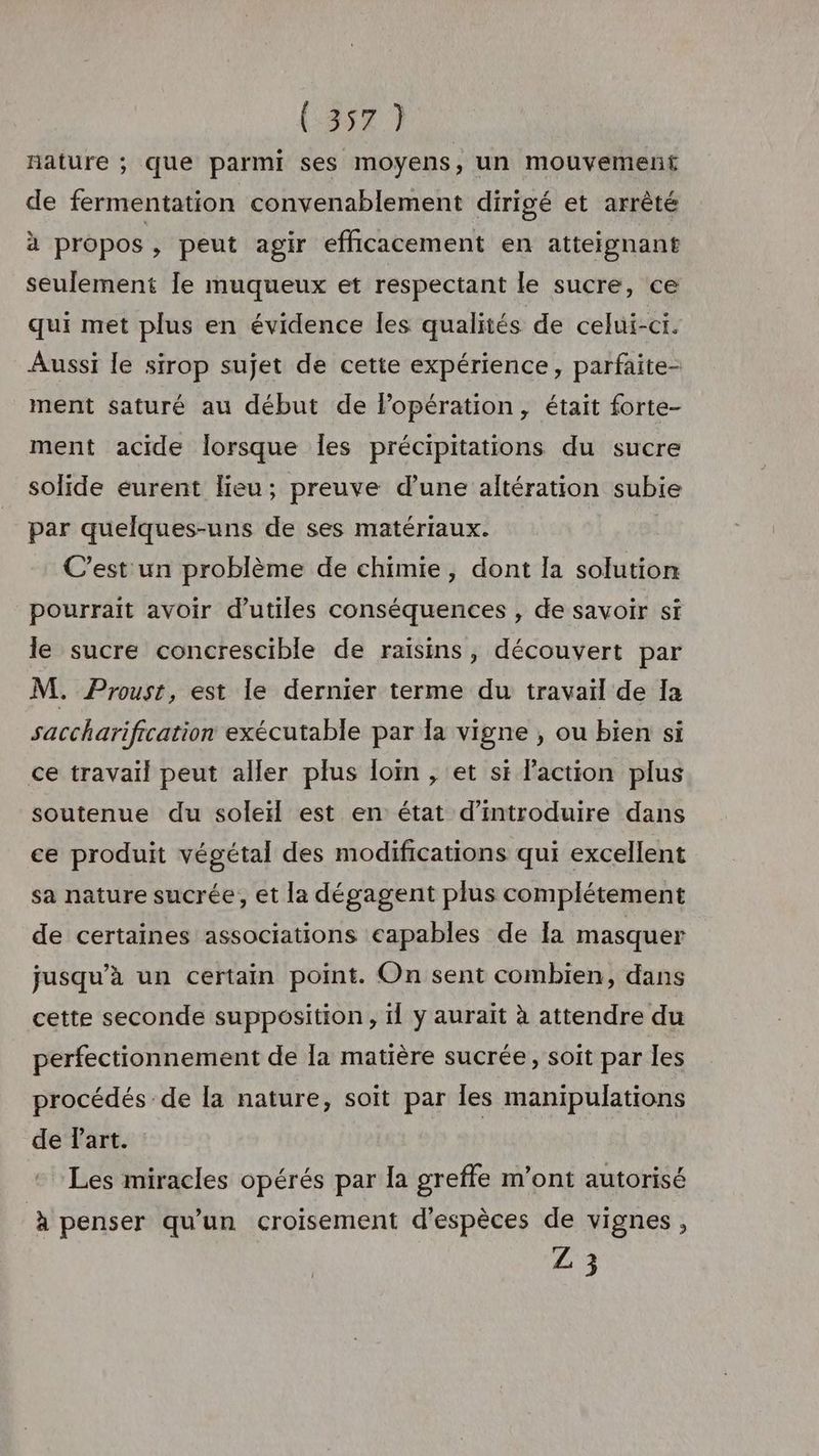 (3577 nature ; que parmi ses moyens, un mouvement de fermentation convenablement dirigé et arrêté à propos, peut agir efficacement en atteignant seulement le muqueux et respectant le sucre, ce qui met plus en évidence les qualités de celui-ci. Aussi le sirop sujet de cette expérience, parfaite- ment saturé au début de Popération, était forte- ment acide lorsque Îes précipitations du sucre solide éurent lieu; preuve d’une altération subie par quelques-uns de ses matériaux. C’est un problème de chimie, dont la solution pourrait avoir d’utiles conséquences , de savoir si le sucre concrescible de raisins, découvert par M. Proust, est le dernier terme du travail de Ia saccharification exécutable par la vigne , ou bien si ce travail peut aller plus loi, et si laction plus soutenue du soleil est en état d'introduire dans ce produit végétal des modifications qui excellent sa nature sucrée, et la dégagent plus complétement de certaines associations capables de la masquer jusqu’à un certain point. On sent combien, dans cette seconde supposition, 1l y aurait à attendre du perfectionnement de la matière sucrée, soit par les procédés de [a nature, soit par Îles manipulations de Part. Les miracles opérés par la greffe m’ont autorisé à penser qu'un croisement d'espèces de vignes, £3