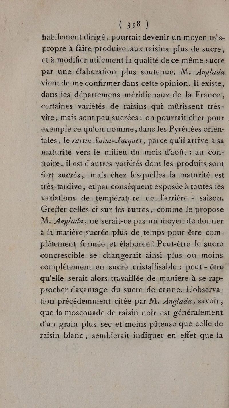 ( 354 habilement dirigé , pourrait devenir un moyen très- propre à faire produire aux raisins plus de sucre, et à modifier utilement la qualité de ce même sucre par une élaboration plus soutenue. M. Anglada vient de me confirmer dans cette opinion. Il existe, dans les départemens méridionaux de la. France, certaines variétés de raisins qui mûrissent très- vite, mais sont peu sucrées; on pourrait citer pour exemple ce qu’on nomme, dans les Pyrénées orien- tales, le raisin Saint-lacques, parce qu’il arrive à sa maturité vers le milieu du mois d'août : au con- traire, il est d'autres variétés dont les produits sont fort sucrés, mais chez lesquelles la maturité est très-tardive, et par conséquent exposée à toutes les Variations de température de l'arrière - saison. Greffer celles-ci sur les autres ; comme le propose M. Anglada, ne serait-ce pas un moyen de donner à la matière sucrée plus de temps pour être com- plétement formée et élaborée ! Peut-être le sucre concrescible se changeraïit ainsi plus ou moins complétement en sucre cristallisable ; peut - être qu’elle serait alors travaillée de manière à se rap- procher davantage du sucre de canne. L’observa- tion précédemment citée par M. Anglada, savoir, que la moscouade de raisin noir est généralement d'un grain plus sec et moins pâteuse que celle de raisin blanc, semblerait indiquer en effet que la
