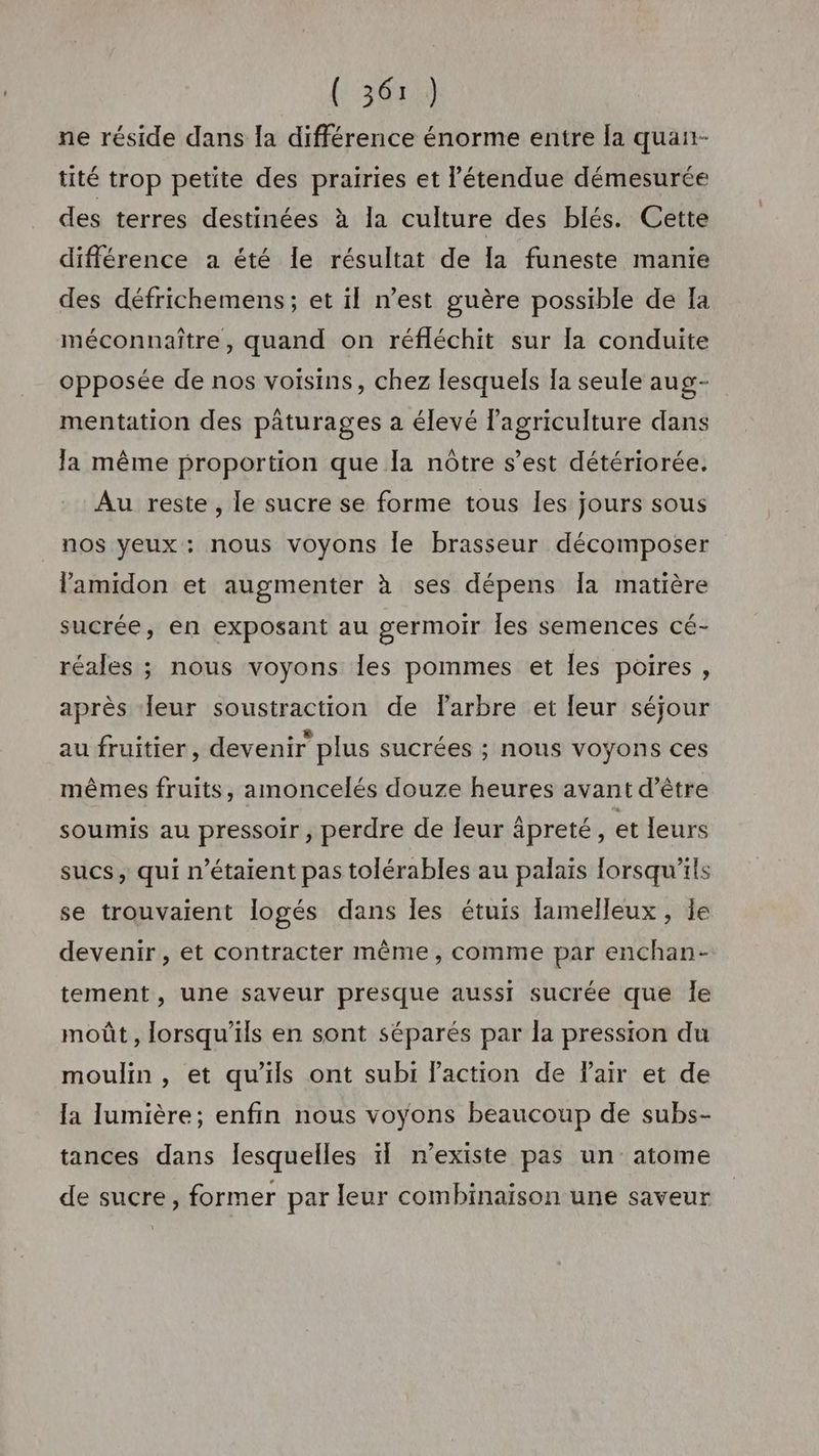 {: 3611) ne réside dans la différence énorme entre la quan- tité trop petite des prairies et l'étendue démesurée des terres destinées à la culture des blés. Cette différence a été le résultat de la funeste manie des défrichemens; et il n’est guère possible de Ia méconnaître, quand on réfléchit sur la conduite opposée de nos voisins, chez lesquels Ia seule aug- mentation des pâturages a élevé lagriculture dans la même proportion que la nôtre s’est détériorée. Au reste , le sucre se forme tous les jours sous nos yeux: nous voyons le brasseur décomposer lamidon et augmenter à ses dépens Îa matière sucrée, en exposant au germoir Îles semences cé- réales ; nous voyons Îles pommes et les poires, après leur soustraction de farbre et leur séjour au fruitier, devenir plus sucrées ; nous voyons ces mêmes fruits, amoncelés douze heures avant d’être soumis au pressoir, perdre de leur âpreté, et leurs sucs, qui n'étaient pas tolérables au palaïs lorsqu'ils se trouvaient logés dans les étuis lamelleux, le devenir, et contracter même, comme par enchan- tement, une saveur presque aussi sucrée que Îe moût, lorsqu'ils en sont séparés par la pression du moulin , et qu'ils ont subi Paction de Fair et de la lumière; enfin nous voyons beaucoup de subs- tances dans lesquelles il n’existe pas un atome de sucre, former par leur combinaison une saveur